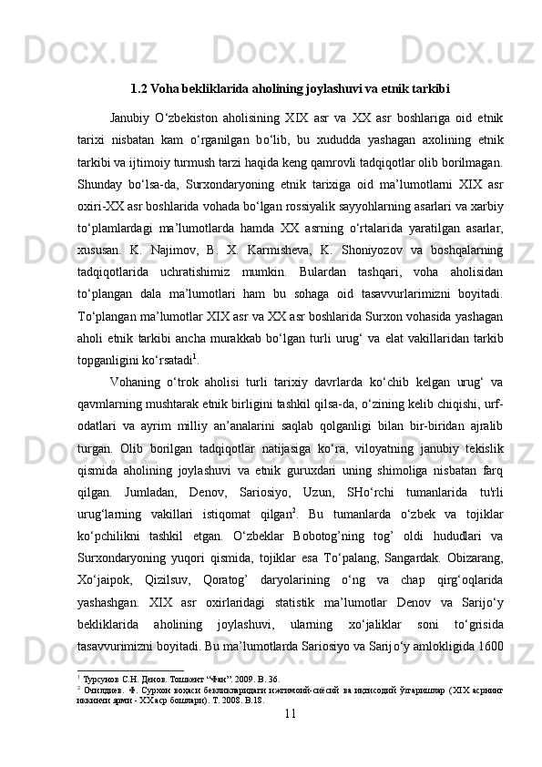 1.2 Voha bekliklarida aholining joylashuvi va etnik tarkibi
Janubiy   О ‘zbekiston   aholisining   XIX   asr   va   XX   asr   boshlariga   oid   etnik
tarixi   nisbatan   kam   о ‘rganilgan   b о ‘lib,   bu   xududda   yashagan   axolining   etnik
tarkibi va ijtimoiy turmush tarzi haqida keng qamrovli tadqiqotlar olib borilmagan.
Shunday   b о ‘lsa-da,   Surxondaryoning   etnik   tarixiga   oid   ma’lumotlarni   XIX   asr
oxiri-XX asr boshlarida vohada b о ‘lgan rossiyalik sayyohlarning asarlari va xarbiy
t о ‘plamlardagi   ma’lumotlarda   hamda   XX   asrning   о ‘rtalarida   yaratilgan   asarlar,
xususan.   K.   Najimov,   B.   X.   Karmisheva,   K.   Shoniyozov   va   boshqalarning
tadqiqotlarida   uchratishimiz   mumkin.   Bulardan   tashqari,   voha   aholisidan
t о ‘plangan   dala   ma’lumotlari   ham   bu   sohaga   oid   tasavvurlarimizni   boyitadi.
T о ‘plangan ma’lumotlar XIX asr va XX asr boshlarida Surxon vohasida yashagan
aholi   etnik   tarkibi   ancha   murakkab   b о ‘lgan   turli   urug‘   va   elat   vakillaridan   tarkib
topganligini k о ‘rsatadi 1
. 
Vohaning   о ‘trok   aholisi   turli   tarixiy   davrlarda   k о ‘chib   kelgan   urug‘   va
qavmlarning mushtarak etnik birligini tashkil qilsa-da,  о ‘zining kelib chiqishi, urf-
odatlari   va   ayrim   milliy   an’analarini   saqlab   qolganligi   bilan   bir-biridan   ajralib
turgan.   Olib   borilgan   tadqiqotlar   natijasiga   k о ‘ra,   viloyatning   janubiy   tekislik
qismida   aholining   joylashuvi   va   etnik   guruxdari   uning   shimoliga   nisbatan   farq
qilgan.   Jumladan,   Denov,   Sariosiyo,   Uzun,   SH о ‘rchi   tumanlarida   tu'rli
urug‘larning   vakillari   istiqomat   qilgan 2
.   Bu   tumanlarda   о ‘zbek   va   tojiklar
k о ‘pchilikni   tashkil   etgan.   О ‘zbeklar   Bobotog’ning   tog’   oldi   hududlari   va
Surxondaryoning   yuqori   qismida,   tojiklar   esa   T о ‘palang,   Sangardak.   Obizarang,
X о ‘jaipok,   Qizilsuv,   Qoratog’   daryolarining   о ‘ng   va   chap   qirg‘oqlarida
yashashgan.   XIX   asr   oxirlaridagi   statistik   ma’lumotlar   Denov   va   Sarij о ‘y
bekliklarida   aholining   joylashuvi,   ularning   x о ‘jaliklar   soni   t о ‘grisida
tasavvurimizni boyitadi. Bu ma’lumotlarda Sariosiyo va Sarij о ‘y amlokligida 1600
1
 Турсунов С.Н. Денов. Тошкент “Фан”. 2009.  B . 36.
2
  Очилдиев.   Ф.   Сурхон   воҳаси   бекликларидаги   ижтимоий-сиёсий   ва   иқтисодий   ўзгаришлар   ( XIX   асрнинг
иккинчи ярми -  XX  аср бошлари).  T. 2008. B.18.
11 