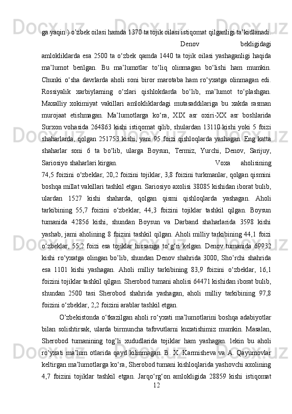 ga yaqin ) o’zbek oilasi hamda 1370 ta tojik oilasi istiqomat qilganligi ta’kidlanadi.
Denov   bekligidagi
amlokliklarda   esa   2500   ta   о ‘zbek   qamda   1440   ta   tojik   oilasi   yashaganligi   haqida
ma’lumot   berilgan.   Bu   ma’lumotlar   t о ‘liq   olinmagan   b о ‘lishi   ham   mumkin.
Chunki   о ‘sha   davrlarda   aholi   soni   biror   marotaba   ham   r о ‘yxatga   olinmagan   edi.
Rossiyalik   xarbiylarning   о ‘zlari   qishlokdarda   b о ‘lib,   ma’lumot   t о ‘plashgan.
Maxalliy   xokimiyat   vakillari   amlokliklardagi   mutasaddilariga   bu   xakda   rasman
murojaat   etishmagan.   Ma’lumotlarga   k о ‘ra,   XIX   asr   oxiri-XX   asr   boshlarida
Surxon vohasida 264863 kishi  istiqomat  qilib, shulardan 13110 kishi yoki 5 foizi
shaharlarda,   qolgan   251753   kishi,  yani   95   foizi   qishloqlarda  yashagan.   Eng   katta
shaharlar   soni   6   ta   b о ‘lib,   ularga   Boysun,   Termiz,   Yurchi,   Denov,   Sarijuy,
Sariosiyo shaharlari kirgan.  Voxa   aholisining
74,5 foizini   о ‘zbeklar, 20,2 foizini tojiklar, 3,8 foizini turkmanlar, qolgan qismini
boshqa millat vakillari tashkil etgan. Sariosiyo axolisi 38085 kishidan iborat bulib,
ulardan   1527   kishi   shaharda,   qolgan   qismi   qishloqlarda   yashagan.   Aholi
tarkibining   55,7   foizini   о ‘zbeklar,   44,3   foizini   tojiklar   tashkil   qilgan.   Boysun
tumanida   42856   kishi,   shundan   Boysun   va   Darband   shaharlarida   3598   kishi
yashab, jami aholining 8 foizini tashkil qilgan. Aholi milliy tarkibining 44,1 foizi
о ‘zbeklar,   55,2   foizi   esa   tojiklar   hissasiga   t о ‘g‘ri   kelgan.   Denov   tumanida   69932
kishi   r о ‘yxatga   olingan   bo’lib,   shundan   Denov   shahrida   3000,   Sho’rchi   shahrida
esa   1101   kishi   yashagan.   Aholi   milliy   tarkibining   83,9   foizini   о ‘zbeklar,   16,1
foizini tojiklar tashkil qilgan. Sherobod tumani aholisi 64471 kishidan iborat bulib,
shundan   2500   tasi   Sherobod   shahrida   yashagan,   aholi   milliy   tarkibining   97,8
foizini  о ‘zbeklar, 2,2 foizini arablar tashkil etgan. 
O’zbekistonda   о ‘tkazilgan aholi r о ‘yxati  ma’lumotlarini  boshqa adabiyotlar
bilan   solishtirsak,   ularda   birmuncha   tafovutlarni   kuzatishimiz   mumkin.   Masalan,
Sherobod   tumanining   tog’li   xududlarida   tojiklar   ham   yashagan.   lekin   bu   aholi
r о ‘yxati   ma’lum   otlarida   qayd   kilinmagan.   B.   X.   Karmisheva   va   A.   Qayumovlar
keltirgan ma’lumotlarga k о ‘ra, Sherobod tumani kishloqlarida yashovchi axolining
4,7   foizini   tojiklar   tashkil   etgan.   Jarq о ‘rg‘on   amlokligida   28859   kishi   istiqomat
12 