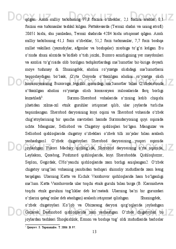 qilgan.   Axoli   milliy   tarkibining   97,8   foizini   о ‘zbeklar,   2,1   foizini   arablar,   0,1
foizini esa turkmanlar tashkil kilgan. Pattakesarda (Termiz shahri va uning atrofi)
20651   kishi,   shu   jumladan,   Termiz   shahrida   4284   kishi   istiqomat   qilgan.   Axoli
milliy   tarkibining   41,1   foizi   о ‘zbeklar,   51,2   foizi   turkmanlar,   7,7   foizi   boshqa
millat   vakillari   (yaxudiylar,   afgonlar   va   boshqalar)   xisobiga   t о ‘g‘ri   kelgan.   Bu
о ‘rinda   shuni   aloxida   ta’kidlab   о ‘tish   joizki,   Buxoro   amirligining   yer   maydonlari
va   axolisi   t о ‘g‘risida   olib   borilgan   tadqikotlardagi   ma’lumotlar   bir-biriga   deyarli
moye   tushmay   di.   Shuningdek,   aholini   r о ‘yxatga   olishdagi   ma’lumotlarni
taqqoslaydigan   b о ‘lsak,   О ‘rta   Osiyoda   о ‘tkazilgan   aholini   r о ‘yxatga   olish
komissiyasining   Buxoroga   tegishli   qismidagi   ma’lumotlar   bilan   О ‘zbekistonda
о ‘tkazilgan   aholini   r о ‘yxatga   olish   komissiyasi   xulosalarida   farq   borligi
kuzatiladi 1
. Surxon-Sherobod   vohalarida   о ‘zining   kelib   chiqishi
jihatidan   xilma-xil   etnik   guruhlar   istiqomat   qilib,   ular   joylarda   turlicha
taqsimlangan.   Sherobod   daryosining   kuyi   oqimi   va   Sherobod   vohasida   о ‘zbek
chig‘atoylarining   bir   qancha   mavzelari   hamda   Surxondaryoning   quyi   oqimida
uchta:   Manguzar,   Selliobod   va   Chigatoy   qishloqlari   b о ‘lgan.   Manguzar   va
Selliobod   qishloqlarida   chigatoy   о ‘zbeklari   о ‘zbek   tilli   x о ‘jalar   bilan   aralash
yashashgan1.   О ‘zbek   chigatoylari   Sherobod   daryosining   yuqori   oqimida
joylashgan   Yukori   Machay   qishlog‘ida,   Sherobod   daryosining   о ‘rta   oqimida,
Laylakon,   Qorabog,   Poshxurd   qishloqlarida,   kuyi   Sherobodda.   Qishloqbozor,
Seplon,   Gegirdak,   CH о ‘yanchi   qishloqlarida   xam   borligi   aniqlangan2.   О ‘zbek
chigatoy   urug‘lari   vohaning   janubidan   tashqari   shimoliy   xududlarda   xam   keng
tarqalgan.   Ularning   Katta   va   Kichik   Vaxshuvor   qishloqlarida   ham   b о ‘lganligi
ma’lum.   Katta   Vaxshuvorda   ular   toqchi   etnik   guruhi   bilan   birga   (B.   Karmisheva
toqchi   etnik   guruhini   tog’liklar   deb   k о ‘rsatadi.   Ularning   ba’zi   bir   guruxdari
о ‘zlarini qatag‘onlar deb atashgan) aralash istiqomat qilishgan. Shuningdek,
о ‘zbek   chigatoylari   K о ‘lob   va   Obizarang   daryosi   qirg‘oqlarida   joylashgan
Gazarak,   Dashnobod   qishloqlarida   xam   yashashgan.   О ‘zbek   chigatoylari   bu
joylardan   tashkari   Shoqkishlok,   Ermon   va   boshqa   tog’   oldi   xududlarida   barloslar
1
 Qorayev. S. Toponomika. T. 2006. B. 97.
13 