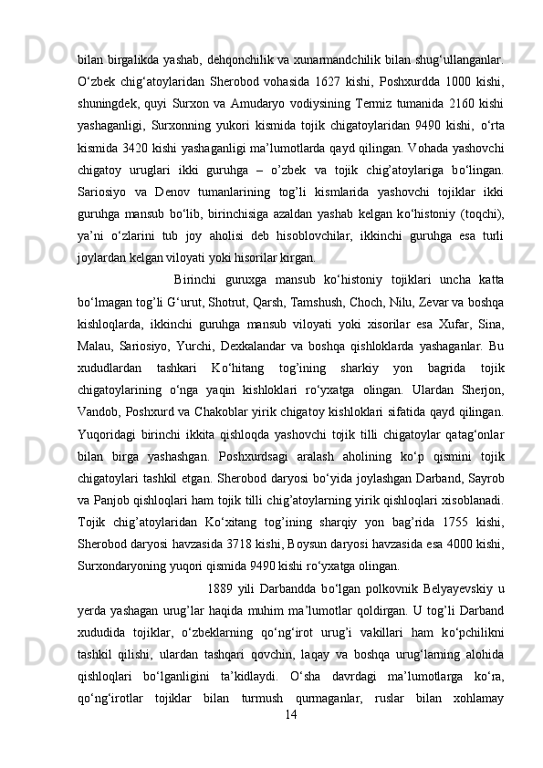 bilan birgalikda yashab,  dehqonchilik va xunarmandchilik bilan shug‘ullanganlar.
О ‘zbek   chig‘atoylaridan   Sherobod   vohasida   1627   kishi,   Poshxurdda   1000   kishi,
shuningdek,   quyi   Surxon   va   Amudaryo   vodiysining   Termiz   tumanida   2160   kishi
yashaganligi,   Surxonning   yukori   kismida   tojik   chigatoylaridan   9490   kishi,   о ‘rta
kismida 3420 kishi  yashaganligi  ma’lumotlarda qayd qilingan. Vohada yashovchi
chigatoy   uruglari   ikki   guruhga   –   o’zbek   va   tojik   chig’atoylariga   b о ‘lingan.
Sariosiyo   va   Denov   tumanlarining   tog’li   kismlarida   yashovchi   tojiklar   ikki
guruhga   mansub   b о ‘lib,   birinchisiga   azaldan   yashab   kelgan   k о ‘histoniy   (toqchi),
ya’ni   о ‘zlarini   tub   joy   aholisi   deb   hisoblovchilar,   ikkinchi   guruhga   esa   turli
joylardan kelgan viloyati yoki hisorilar kirgan. 
Birinchi   guruxga   mansub   k о ‘histoniy   tojiklari   uncha   katta
b о ‘lmagan tog’li G‘urut, Shotrut, Qarsh, Tamshush, Choch, Nilu, Zevar va boshqa
kishloqlarda,   ikkinchi   guruhga   mansub   viloyati   yoki   xisorilar   esa   Xufar,   Sina,
Malau,   Sariosiyo,   Yurchi,   Dexkalandar   va   boshqa   qishloklarda   yashaganlar.   Bu
xududlardan   tashkari   K о ‘hitang   tog’ining   sharkiy   yon   bagrida   tojik
chigatoylarining   о ‘nga   yaqin   kishloklari   r о ‘yxatga   olingan.   Ulardan   Sherjon,
Vandob, Poshxurd va Chakoblar yirik chigatoy kishloklari sifatida qayd qilingan.
Yuqoridagi   birinchi   ikkita   qishloqda   yashovchi   tojik   tilli   chigatoylar   qatag‘onlar
bilan   birga   yashashgan.   Poshxurdsagi   aralash   aholining   k о ‘p   qismini   tojik
chigatoylari   tashkil   etgan.  Sherobod  daryosi   b о ‘yida  joylashgan  Darband,  Sayrob
va Panjob qishloqlari ham tojik tilli chig’atoylarning yirik qishloqlari xisoblanadi.
Tojik   chig’atoylaridan   K о ‘xitang   tog’ining   sharqiy   yon   bag’rida   1755   kishi,
Sherobod daryosi havzasida 3718 kishi, Boysun daryosi havzasida esa 4000 kishi,
Surxondaryoning yuqori qismida 9490 kishi r о ‘yxatga olingan. 
1889   yili   Darbandda   b о ‘lgan   polkovnik   Belyayevskiy   u
yerda   yashagan   urug’lar   haqida   muhim   ma’lumotlar   qoldirgan.   U   tog’li   Darband
xududida   tojiklar,   о ‘zbeklarning   q о ‘ng‘irot   urug’i   vakillari   ham   k о ‘pchilikni
tashkil   qilishi,   ulardan   tashqari   qovchin,   laqay   va   boshqa   urug‘larning   alohida
qishloqlari   b о ‘lganligini   ta’kidlaydi.   О ‘sha   davrdagi   ma’lumotlarga   k о ‘ra,
q о ‘ng‘irotlar   tojiklar   bilan   turmush   qurmaganlar,   ruslar   bilan   xohlamay
14 