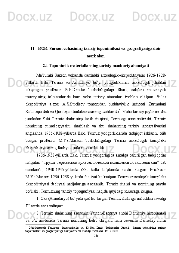 II – BOB. Surxon vohasining tarixiy toponimikasi va geografiyasiga doir
manbalar.
2.1  Toponimik   materiallarning   tarixiy   manbaviy   ahamiyati
Ma’lumki Surxon vohasida dastlabki arxeologik-ekspeditsiyalar 1926-1928-
yillarda   Eski   Termiz   va   Amudaryo   bo‘yi   yodgorliklarini   arxeologik   jihatdan
o‘rgangan   professor   B.P.Denike   boshchiligidagi   Sharq   xalqlari   madaniyati
muzeyining   to‘plamlarida   ham   voha   tarixiy   atamalari   izohlab   o‘tilgan.   Bular
ekspeditsiya   a’zosi   A.S.Strelkov   tomonidan   buddaviylik   inshooti   Zurmolani
Kattatepa deb va Qoratepa ibodatxonasining izohlaridir 1
. Voha tarixiy joylarini shu
jumladan   Eski   Termiz   shahrining   kelib   chiqishi,   Termizga   asos   solinishi,   Termiz
nomining   etimologiyasini   sharhlash   va   shu   shaharning   tarixiy   geografiyasini
anglashda   1936-1938-yillarda   Eski   Termiz   yodgorliklarida   tadqiqot   ishlarini   olib
borgan   professor   M.Ye.Masson   boshchiligidagi   Termiz   arxeologik   kompleks
ekspeditsiyasining faoliyati juda muhim bo‘ldi. 
1936-1938-yillarda   Eski   Termiz  yodgorligida  amalga   oshirilgan   tadqiqotlar
natijalari “ Труды   Термезской   археологической   комплексной   экспедитсии ” deb
nomlanib,   1940-1945-yillarda   ikki   katta   to‘plamda   nashr   etilgan.   Professor
M.Ye.Masson 1936-1938-yillarda faoliyat ko‘rsatgan Termiz arxeologik kompleks
ekspeditsiyasi   faoliyati   natijalariga   asoslanib,   Termiz   shahri   va   nomining   paydo
bo‘lishi, Termizning tarixiy topografiyasi haqida quyidagi xulosaga kelgan. 
1. Oks (Amudaryo) bo‘yida qad ko‘targan Termiz shahriga miloddan avvalgi
III asrda asos solingan. 
2. Termiz shahrining asoschisi  Yunon-Baqtriya shohi Demetriy hisoblanadi
va   o‘z   navbatida   Termiz   nomining   kelib   chiqishi   ham   bevosita   Demetriy   nomi
1
  O‘zbekistonda   Fanlararo   Innovatsiyalar   va   12-Son   Ilmiy   Tadqiqotlar   Jurnali.   Surxon   vohasining   tarixiy
toponimikasi va geografiyasiga doir yozma va moddiy manbalar. 19.10.2022.
16 