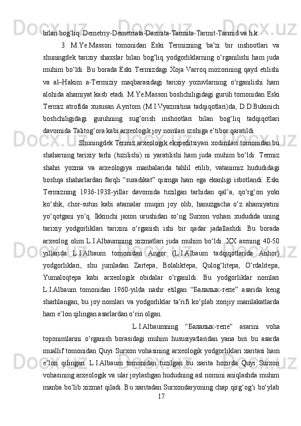 bilan bog‘liq. Demetriy-Demetriata-Darmita-Tarmita-Tarmit-Tarmid va h.k. 
3.   M.Ye.Masson   tomonidan   Eski   Termizning   ba’zi   bir   inshootlari   va
shuningdek   tarixiy   shaxslar   bilan   bog‘liq   yodgorliklarning   o‘rganilishi   ham   juda
muhim   bo‘ldi.   Bu   borada   Eski   Termizdagi   Xoja  Varroq  mozorining  qayd   etilishi
va   al–Hakim   a-Termiziy   maqbarasidagi   tarixiy   yozuvlarning   o‘rganilishi   ham
alohida ahamiyat kasb etadi. M.Ye.Masson boshchiligidagi guruh tomonidan Eski
Termiz   atrofida   xususan   Ayritom   (M.I.Vyazmitina   tadqiqotlari)da,   D.D.Bukinich
boshchiligidagi   guruhning   sug‘orish   inshootlari   bilan   bog‘liq   tadqiqotlari
davomida Talitog’ora kabi arxeologik joy nomlari izohiga e’tibor qaratildi. 
Shuningdek Termiz arxeologik ekspeditsiyasi xodimlari tomonidan bu
shaharning   tarixiy   tarhi   (tuzilishi)   ni   yaratilishi   ham   juda   muhim   bo‘ldi.   Termiz
shahri   yozma   va   arxeologiya   manbalarida   tahlil   etilib,   vatanimiz   hududidagi
boshqa   shaharlardan   farqli   “suradikat”   qismga   ham   ega   ekanligi   isbotlandi.   Eski
Termizning   1936-1938-yillar   davomida   tuzilgan   tarhidan   qal’a,   qo‘rg‘on   yoki
ko‘shk,   chor-sutun   kabi   atamalar   muqim   joy   olib,   hanuzgacha   o‘z   ahamiyatini
yo‘qotgani   yo‘q.   Ikkinchi   jaxon   urushidan   so‘ng   Surxon   vohasi   xududida   uning
tarixiy   yodgorliklari   tarixini   o‘rganish   ishi   bir   qadar   jadallashdi.   Bu   borada
arxeolog   olim   L.I.Albaumning   xizmatlari   juda   muhim   bo‘ldi.   XX   asrning   40-50
yillarida   L.I.Albaum   tomonidan   Angor   (L.I.Albaum   tadqiqotlarida   Anhor)
yodgorliklari,   shu   jumladan   Zartepa,   Bolaliktepa,   Qulog‘litepa,   O‘rdalitepa,
Yumaloqtepa   kabi   arxeologik   obidalar   o‘rganildi.   Bu   yodgorliklar   nomlari
L.I.Albaum   tomonidan   1960-yilda   nashr   etilgan   “ Балалык - тепе ”   asarida   keng
sharhlangan, bu joy nomlari va yodgorliklar ta’rifi ko‘plab xorijiy mamlakatlarda
ham e’lon qilingan asarlardan o‘rin olgan. 
L.I.Albaumning   “ Балалык - тепе ”   asarini   voha
toponimlarini   o‘rganish   borasidagi   muhim   hususiyatlaridan   yana   biri   bu   asarda
muallif  tomonidan Quyi  Surxon vohasining arxeologik yodgorliklari  xaritasi  ham
e’lon   qilingan.   L.I.Albaum   tomonidan   tuzilgan   bu   xarita   hozirda   Quyi   Surxon
vohasining arxeologik va ular joylashgan hududning asl nomini aniqlashda muhim
manba bo‘lib xizmat qiladi. Bu xaritadan Surxondaryoning chap qirg‘og‘i bo‘ylab
17 