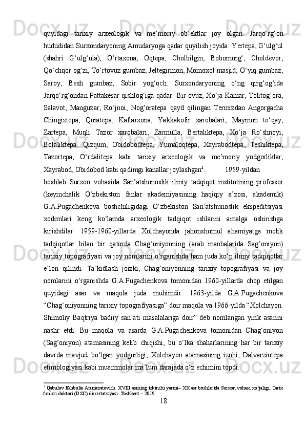 quyidagi   tarixiy   arxeologik   va   me’moriy   ob’ektlar   joy   olgan.   Jarqo‘rg‘on
hududidan Surxondaryoning Amudaryoga qadar quyilish joyida: Yertepa, G‘ulg‘ul
(shahri   G‘ulg‘ula),   O‘rtaxona,   Oqtepa,   Cholbilgin,   Bobomurg‘,   Choldevor,
Qo‘chqor og‘zi, To‘rtovuz gumbaz, Jeltegirmon, Momoxol masjid, O‘yiq gumbaz,
Saroy,   Besh   gumbaz,   Sobir   yog‘och.   Surxondaryoning   o‘ng   qirg‘og‘ida
Jarqo‘rg‘ondan Pattakesar qishlog‘iga qadar: Bir ovuz, Xo‘ja Kamar, Tolitog’ora,
Salavot,   Manguzar,   Ro‘jnoi,   Nog‘oratepa   qayd   qilingan   Termizdan   Angorgacha
Chingiztepa,   Qoratepa,   Kaftarxona,   Yakkakofir   xarobalari,   Maymun   to‘qay,
Zartepa,   Muqli   Tazor   xarobalari,   Zarmulla,   Bertaliktepa,   Xo‘ja   Ro‘shnoyi,
Bolaliktepa,   Qizqum,   Obidobodtepa,   Yumaloqtepa,   Xayrabodtepa,   Teshiktepa,
Tazortepa,   O‘rdalitepa   kabi   tarixiy   arxeologik   va   me’moriy   yodgorliklar,
Xayrabod, Obidobod kabi qadimgi kanallar joylashgan 1
. 1959-yildan
boshlab   Surxon   vohasida   San’atshunoslik   ilmiy   tadqiqot   institutining   professor
(keyinchalik   O‘zbekiston   fanlar   akademiyasining   haqiqiy   a’zosi,   akademik)
G.A.Pugachenkova   boshchiligidagi   O‘zbekiston   San’atshunoslik   ekspeditsiyasi
xodimlari   keng   ko‘lamda   arxeologik   tadqiqot   ishlarini   amalga   oshirishga
kirishdilar.   1959-1960-yillarda   Xolchayonda   jahonshumul   ahamiyatga   molik
tadqiqotlar   bilan   bir   qatorda   Chag‘oniyonning   (arab   manbalarida   Sag‘oniyon)
tarixiy topografiyasi va joy nomlarini o‘rganishda ham juda ko‘p ilmiy tadqiqotlar
e’lon   qilindi.   Ta’kidlash   joizki,   Chag‘oniyonning   tarixiy   topografiyasi   va   joy
nomlarini   o‘rganishda   G.A.Pugachenkova   tomonidan   1960-yillarda   chop   etilgan
quyidagi   asar   va   maqola   juda   muhimdir.   1963-yilda   G.A.Pugachenkova
“Chag‘oniyonning tarixiy topografiyasiga” doir maqola va 1966-yilda “Xolchayon.
Shimoliy   Baqtriya   badiiy   san’ati   masalalariga   doir”   deb   nomlangan   yirik   asarini
nashr   etdi.   Bu   maqola   va   asarda   G.A.Pugachenkova   tomonidan   Chag‘oniyon
(Sag‘oniyon)   atamasining   kelib   chiqishi,   bu   o‘lka   shaharlarining   har   bir   tarixiy
davrda   mavjud   bo‘lgan   yodgorligi,   Xolchayon   atamasining   izohi,   Dalvarzintepa
etimologiyasi kabi muammolar ma’lum darajada o‘z  е chimini topdi. 
1
 Qabulov Eshbolta Atamuratovich. XVIII asrning ikkinchi yarmi– XX asr boshlarida Surxon vohasi xo‘jaligi. Tarix
fanlari doktori (DSC) dissertatsiyasi. Toshkent – 2019.
18 