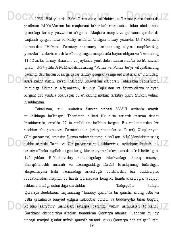 1955-1956-yillarda   Eski   Termizdagi   al-Hakim   at-Termiziy   maqbarasida
professor   M.Ye.Masson   bu   maqbarani   ta’mirlash   munosabati   bilan   obida   ichki
qismidagi   tarixiy   yozuvlarni   o‘rgandi.   Maqbara   masjid   va   go‘rxona   qismlarida
saqlanib   qolgan   nasx   va   kufiy   uslubida   bitilgan   tarixiy   yozuvlar   M.Ye.Masson
tomonidan   “Hakimi   Termiziy   me’moriy   inshootining   o‘yma   naqshlaridagi
yozuvlar” sarlavhasi ostida e’lon qilingan maqolasida bayon etilgan va Termizning
11-12-asrlar   tarixiy   shaxslari   va   joylarini   yoritishda   muhim   manba   bo‘lib   xizmat
qiladi.   1957-yilda   A.M.Mandelshtamning   “Pomir   va   Pomir   bo‘yi   viloyatlarining
qadimgi davrlardan X asrga qadar tarixiy geografiyasiga oid materiallar” nomidagi
asari   nashr   yuzini   ko‘rdi.   Milodiy   383-yildan   e’tiboran   Tohariston   (Tohariston
hududiga   Shimoliy   Afg‘oniston,   Janubiy   Tojikiston   va   Surxondaryo   viloyati
kirgan)   deb  yuritila   boshlagan   bu   o‘lkaning   muhim   tarkibiy  qismi   Surxon   vohasi
hisoblangan. 
Tohariston,   shu   jumladan   Surxon   vohasi   V-VIII   asrlarda   mayda
mulkliklarga   bo‘lingan.   Tohariston   o‘lkasi   ilk   o‘rta   asrlarda   rasman   davlat
hisoblansada,   amalda   27   ta   mulklikka   bo‘linib   ketgan.   Bu   mulkliklardan   bir
nechtasi   shu   jumladan   Termizshohlar   (xitoy   manbalarida   Ta-mi),   Chag‘oniyon
(Chi-go-yan-na) bevosita Surxon vohasida mavjud bo‘lgan. A.M.Mandelshtamnng
ushbu   asarida   Ta-mi   va   Chi-go-yan-na   mulkliklarining   joylashgan   hududi,   bu
tarixiy o‘lkalar egallab turgan kengliklar xitoy manbalari asosida ta’rifi keltirilgan.
1960-yildan   B.Ya.Staviskiy   rahbarligidagi   Moskvadagi   Sharq   muzeyi,
Sharqshunoslik   instituti   va   Leningraddagi   Davlat   Ermitajining   birlashgan
ekspeditsiyasi   Eski   Termizdagi   arxeologik   obidalardan   biri   buddaviylik
ibodatxonalari   majmui   bo‘lmish   Qoratepada   keng   ko‘lamda   arxeologik   tadqiqot
ishlarini amalga oshirishga kirishdilar.  Tadqiqotlar   tufayli
Qoratepa   ibodatxona   majmuining   “Janubiy   qismi”da   bir   qancha   е rning   ustki   va
ostki   qismlarida   bunyod   etilgan   inshootlar   ochildi   va   buddaviylik   bilan   bog‘liq
ko‘plab   ashyoviy   manbalar,   ayniqsa   qadimgi   yozuv   namunalari   to‘plandi.
Garchand   ekspeditsiya   a’zolari   tomonidan   Qoratepa   atamasi   “uzoqdan   bu   joy
undagi   mavjud   g‘orlar   tufayli   qorayib   turgani   uchun   Qoratepa   deb   atalgan”   kabi
19 