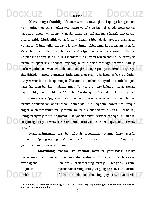 Kirish
Mavzuning dolzarbligi.   Vatanimiz milliy mustaqillikni qo’lga kiritganidan
keyin   tarixiy   haqiqatni   mafkuraviy   tazyiq   va   ta’sirlardan   xoli   tarzda,   xolisona   va
haqqoniy,   adolat   va   tarixiylik   nuqtai   nazaridan   xalqimizga   etkazish   imkoniyati
yuzaga   keldi.   Mustaqillik   yillarida   tarix   faniga   e’tibor   davlat   siyosati   darajasiga
ko’tarildi.   O’tgan   yillar   mobaynida   davlatimiz   rahbarining   ko’rsatmalari   asosida
Vatan   tarixini   mustaqillik   ruhi   bilan   sug’orilgan   holda   xalqqa   etkazish   bo’yicha
ko’plab ishlar amalga oshirildi. Prezidentimiz Shavkat Miromonovich Mirziyoyev
tarixni   rivojlantirish   bo’yicha   quyidagi   nutqi   alohida   tahsinga   sazovor   “Milliy
ma’naviyatimizni   rivojlantirish,   uni   xalqimiz,   ayniqsa,   yoshlarimiz   hayotiga
singdirishda   ijtimoiy-gumanitar   fanlarning   ahamiyati   juda   katta.   Afsus,   bu   fanlar
rivoji   zamondan   ortda   qolmoqda.   Xususan,   biz   uchun   nihoyatda   dolzarb   bo‘lgan
tarix   fani   ham   bundan   mustasno   emas.   Tarixga   oid   ilmiy   tadqiqot   ishlari   asosan
bayonchilik,   publitsistik   usulda   olib   borilmoqda.   Natijada,   olis   va   yaqin
o‘tmishimizdagi   ko‘pgina   voqealar   mohiyati,   ularni   yuzaga   keltirgan   omillar   va
tarixiy   qonuniyatlar   ochilmasdan   qolmoqda.   Bir   haqiqatni   barchamiz   chuqur
anglab   olishimiz   zarur:   milliy   tarixni   milliy   ruh   bilan   yaratish   kerak.   Aks   holda,
uning tarbiyaviy ta’siri bo‘lmaydi. Biz yoshlarimizni tarixdan saboq olish, xulosa
chiqarishga o‘rgatishimiz, ularni tarix ilmi, tarixiy tafakkur bilan qurollantirishimiz
zarur” 1
.
Mamlakatimizning   har   bir   viloyati   toponomik   joylarni   ilmiy   asosda
о‘rganish, tо‘plangan yangi ma’lumotlarni fanga joriy etish orqali uning boy tarixi
yaxlit majmuasini yaratish mumkin.
Mavzuning   maqsad   va   vazifasi   mavzuni   yoritishdagi   asosiy
maqsadimiz   Surxon   vohasi   toponomik  ahamiyatini   yoritib   berishd,   Vazifalari   esa
quyidagicha  -   Janubiy   O’zbekistonning   tarixiy   –   geografik   o’rnini
o’rganish;  - Surxon vohasining tarixiy va geografik tavsifini yoritib
berish;  -   Voha   bekliklarida   aholining   joylashuvi   va   etnik
1
  Prezidentimiz   Shavkat   Mirziyoyevning   2021-yil   20   –   yanvardagi   yeg’ilishida   gumanitar   fanlarni   rivojlantirish
to’g’risida so’zlagan nutqidan.
2 