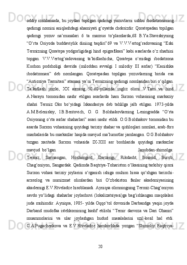 oddiy   izohlansada,   bu   joydan   topilgan   qadimgi   yozuvlarni   ushbu   ibodatxonaning
qadimgi nomini aniqlashdagi ahamiyati g‘oyatda cheksizdir. Qoratepadan topilgan
qadimgi   yozuv   na’munalari   6   ta   maxsus   to‘plamlarda,68   B.Ya.Staviskiyning
“O‘rta   Osiyoda   buddaviylik   diniing   taqdiri”69   va   V.V.Vertog’radovaning   “Eski
Termizning Qoratepa yodgorligidagi hind epigrafikasi” kabi asarlarda o‘z sharhini
topgan.   V.V.Vertog’radovaning   ta’kidlashicha,   Qoratepa   o‘rnidagi   ibodatxona
Kushon   podsholigi   davrida   (miloddan   avvalgi   I   milodiy   III   asrlar)   “Kanishka
ibodatxonasi”   deb   nomlangan.   Qoratepadan   topilgan   yozuvlarning   birida   esa
“Antioxiya Tarmitasi” atamasi ya’ni Termizning qadimgi nomlaridan biri o‘qilgan.
Ta’kidlash   joizki,   XX   asrning   50-60-yillarida   ingliz   olimi   V.Tarn   va   hind
A.Narayn   tomonidan   nashr   etilgan   asarlarda   ham   Surxon   vohasining   markaziy
shahri   Termiz   Oks   bo‘yidagi   Iskandariya   deb   tahlilga   jalb   etilgan.   1973-yilda
A.M.Beleniskiy,   I.B.Bentovich,   O.   G.   Bolshakovlarning   Leningradda   “O‘rta
Osiyoning o‘rta asrlar shaharlari” asari nashr etildi. O.G.Bolshakov tomonidan bu
asarda Surxon vohasining quyidagi tarixiy shahar va qishloqlari nomlari, arab-fors
manbalarida bu markazlar haqida mavjud ma’lumotlar jamlangan. O.G.Bolshakov
tuzgan   xaritada   Surxon   vohasida   IX-XIII   asr   boshlarida   quyidagi   markazlar
mavjud  bo‘lgan.  Janubdan-shimolga:
Termiz,   Sarmangan,   Hoshimgird,   Darzangi,   Rikdasht,   Bosand,   Burob,
Chag‘oniyon, Sangardak. Qadimda Baqtriya-Tohariston o‘lkasining tarkibiy qismi
Surxon   vohasi   tarixiy   joylarini   o‘rganish   ishiga   muhim   hissa   qo‘shgan   tarixchi-
arxeolog   va   numizmat   olimlardan   biri   O‘zbekiston   fanlar   akademiyasining
akademigi E.V.Rtveladze hisoblanadi. Ayniqsa olimningning Termiz-Chag‘oniyon
savdo   yo‘lidagi   shaharlar   joylashuvi   (lokalizatsiyasi)ga   bag‘ishlangan   maqolalari
juda   muhimdir.   Ayniqsa,   1985-   yilda   Oqqo‘tol   dovonida   Darbandga   yaqin   joyda
Darband   mudofaa   istehkomining   kashf   etilishi   “Temir   darvoza   va   Dari   Ohanin”
muammolarini   va   ular   joylashgan   hudud   masalalarini   uzil-kesil   hal   etdi.
G.A.Pugachenkova   va   E.V.Rtveladze   hamkorlikda   yozgan   “Shimoliy   Baqtriya-
20 