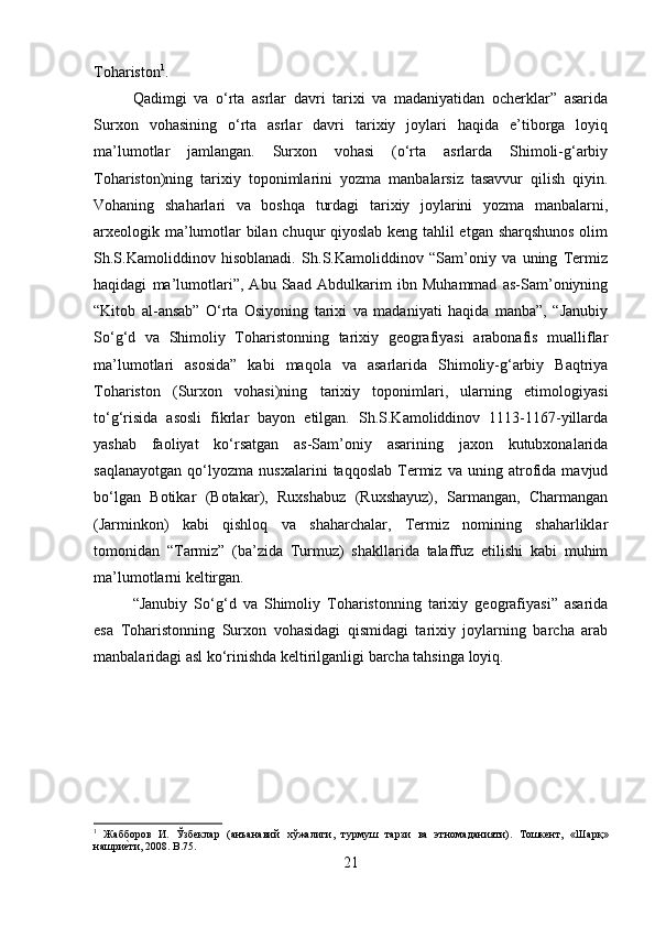 Tohariston 1
. 
Qadimgi   va   o‘rta   asrlar   davri   tarixi   va   madaniyatidan   ocherklar”   asarida
Surxon   vohasining   o‘rta   asrlar   davri   tarixiy   joylari   haqida   e’tiborga   loyiq
ma’lumotlar   jamlangan.   Surxon   vohasi   (o‘rta   asrlarda   Shimoli-g‘arbiy
Tohariston)ning   tarixiy   toponimlarini   yozma   manbalarsiz   tasavvur   qilish   qiyin.
Vohaning   shaharlari   va   boshqa   turdagi   tarixiy   joylarini   yozma   manbalarni,
arxeologik ma’lumotlar bilan chuqur qiyoslab keng tahlil etgan sharqshunos olim
Sh.S.Kamoliddinov   hisoblanadi.   Sh.S.Kamoliddinov   “Sam’oniy   va   uning   Termiz
haqidagi   ma’lumotlari”,   Abu   Saad   Abdulkarim   ibn   Muhammad   as-Sam’oniyning
“Kitob   al-ansab”   O‘rta   Osiyoning   tarixi   va   madaniyati   haqida   manba”,   “Janubiy
So‘g‘d   va   Shimoliy   Toharistonning   tarixiy   geografiyasi   arabonafis   mualliflar
ma’lumotlari   asosida”   kabi   maqola   va   asarlarida   Shimoliy-g‘arbiy   Baqtriya
Tohariston   (Surxon   vohasi)ning   tarixiy   toponimlari,   ularning   etimologiyasi
to‘g‘risida   asosli   fikrlar   bayon   etilgan.   Sh.S.Kamoliddinov   1113-1167-yillarda
yashab   faoliyat   ko‘rsatgan   as-Sam’oniy   asarining   jaxon   kutubxonalarida
saqlanayotgan   qo‘lyozma   nusxalarini   taqqoslab   Termiz   va   uning   atrofida   mavjud
bo‘lgan   Botikar   (Botakar),   Ruxshabuz   (Ruxshayuz),   Sarmangan,   Charmangan
(Jarminkon)   kabi   qishloq   va   shaharchalar,   Termiz   nomining   shaharliklar
tomonidan   “Tarmiz”   (ba’zida   Turmuz)   shakllarida   talaffuz   etilishi   kabi   muhim
ma’lumotlarni keltirgan. 
“Janubiy   So‘g‘d   va   Shimoliy   Toharistonning   tarixiy   geografiyasi”   asarida
esa   Toharistonning   Surxon   vohasidagi   qismidagi   tarixiy   joylarning   barcha   arab
manbalaridagi asl ko‘rinishda keltirilganligi barcha tahsinga loyiq.
1
  Жабборов   И .   Ўзбеклар   ( анъанавий   хўжалиги ,   турмуш   тарзи   ва   этномаданияти ).   Тошкент ,   « Шарқ »
нашриеzти , 2008. B.75.
21 
