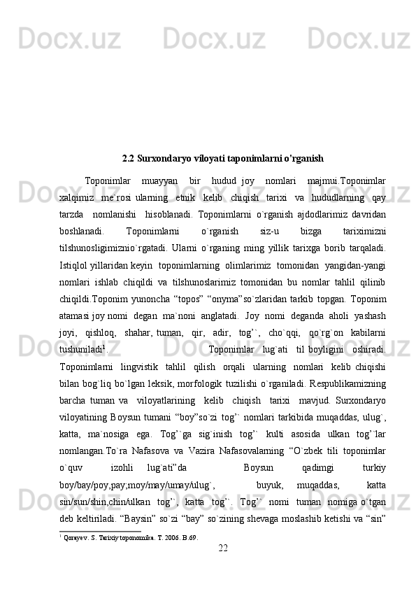 2.2  Surxondaryo viloyati taponimlarni o'rganish
Toponimlar     muayyan     bir     hudud   joy     nomlari     majmui.Toponimlar
xalqimiz     me`rosi   ularning     etnik     kelib     chiqish     tarixi     va     hududlarning     qay
tarzda     nomlanishi     hisoblanadi.   Toponimlarni   o`rganish   ajdodlarimiz   davridan
boshlanadi.   Toponimlarni   o`rganish   siz-u   bizga   tariximizni
tilshunosligimiznio`rgatadi.   Ularni   o`rganing   ming   yillik   tarixga   borib   tarqaladi.
Istiqlol yillaridan keyin   toponimlarning   olimlarimiz   tomonidan   yangidan-yangi
nomlari  ishlab  chiqildi  va  tilshunoslarimiz  tomonidan  bu  nomlar  tahlil  qilinib
chiqildi.Toponim   yunoncha   “topos”   “onyma”so`zlaridan   tarkib   topgan.   Toponim
atamasi joy nomi  degan  ma`noni  anglatadi.  Joy  nomi  deganda  aholi  yashash
joyi,     qishloq,     shahar,   tuman,     qir,     adir,     tog’`,     cho`qqi,     qo`rg`on     kabilarni
tushuniladi 1
.  Toponimlar     lug`ati     til   boyligini     oshiradi.
Toponimlarni     lingvistik     tahlil     qilish     orqali     ularning     nomlari     kelib   chiqishi
bilan   bog`liq   bo`lgan   leksik,   morfologik   tuzilishi   o`rganiladi.   Respublikamizning
barcha   tuman   va     viloyatlarining     kelib     chiqish     tarixi     mavjud.   Surxondaryo
viloyatining   Boysun   tumani   “boy”so`zi   tog’`   nomlari   tarkibida   muqaddas,   ulug`,
katta,   ma`nosiga   ega.   Tog’`ga   sig`inish   tog’`   kulti   asosida   ulkan   tog’`lar
nomlangan.To`ra  Nafasova  va  Vazira  Nafasovalarning  “O`zbek  tili  toponimlar
o`quv     izohli   lug`ati”da         Boysun     qadimgi     turkiy
boy/bay/poy,pay;moy/may/umay/ulug`,       buyuk,   muqaddas,     katta
sin/sun/shin,chin/ulkan     tog’`,     katta     tog’`.     Tog’`     nomi     tuman    nomiga  o`tgan
deb keltiriladi. “Baysin” so`zi “bay” so`zining shevaga moslashib ketishi va “sin”
1
 Qorayev. S. Tarixiy toponomika. T. 2006. B.69.
22 
