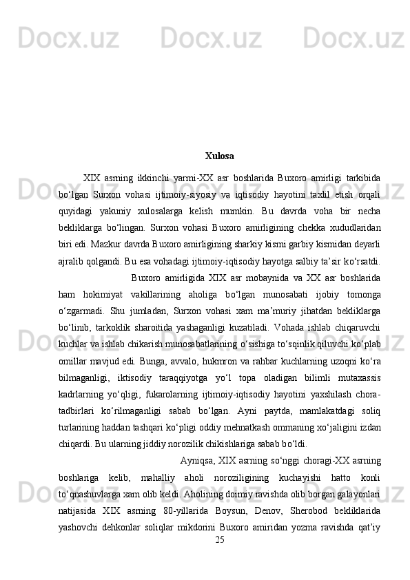 Xulosa
XIX   asrning   ikkinchi   yarmi-XX   asr   boshlarida   Buxoro   amirligi   tarkibida
b о ‘lgan   Surxon   vohasi   ijtimoiy-siyosiy   va   iqtisodiy   hayotini   taxlil   etish   orqali
quyidagi   yakuniy   xulosalarga   kelish   mumkin.   Bu   davrda   voha   bir   necha
bekliklarga   b о ‘lingan.   Surxon   vohasi   Buxoro   amirligining   chekka   xududlaridan
biri edi. Mazkur davrda Buxoro amirligining sharkiy kismi garbiy kismidan deyarli
ajralib qolgandi. Bu esa vohadagi ijtimoiy-iqtisodiy hayotga salbiy ta’sir k о ‘rsatdi.
Buxoro   amirligida   XIX   asr   mobaynida   va   XX   asr   boshlarida
ham   hokimiyat   vakillarining   aholiga   b о ‘lgan   munosabati   ijobiy   tomonga
о ‘zgarmadi.   Shu   jumladan,   Surxon   vohasi   xam   ma’muriy   jihatdan   bekliklarga
b о ‘linib,   tarkoklik   sharoitida   yashaganligi   kuzatiladi.   Vohada   ishlab   chiqaruvchi
kuchlar va ishlab chikarish munosabatlarining  о ‘sishiga t о ‘sqinlik qiluvchi k о ‘plab
omillar   mavjud edi.  Bunga,  avvalo,  hukmron  va rahbar  kuchlarning  uzoqni  k о ‘ra
bilmaganligi,   iktisodiy   taraqqiyotga   y о ‘l   topa   oladigan   bilimli   mutaxassis
kadrlarning   y о ‘qligi,   fukarolarning   ijtimoiy-iqtisodiy   hayotini   yaxshilash   chora-
tadbirlari   k о ‘rilmaganligi   sabab   b о ‘lgan.   Ayni   paytda,   mamlakatdagi   soliq
turlarining haddan tashqari k о ‘pligi oddiy mehnatkash ommaning x о ‘jaligini izdan
chiqardi. Bu ularning jiddiy norozilik chikishlariga sabab b о ‘ldi. 
Ayniqsa, XIX asrning s о ‘nggi  choragi-XX asrning
boshlariga   kelib,   mahalliy   aholi   noroziligining   kuchayishi   hatto   konli
t о ‘qnashuvlarga xam olib keldi. Aholining doimiy ravishda olib borgan galayonlari
natijasida   XIX   asrning   80-yillarida   Boysun,   Denov,   Sherobod   bekliklarida
yashovchi   dehkonlar   soliqlar   mikdorini   Buxoro   amiridan   yozma   ravishda   qat’iy
25 