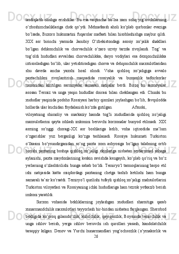 tasdiqlatib  olishga   erishdilar.  Bu   esa   vaqtincha  b о ‘lsa   xam  soliq  yig‘uvchilarning
о ‘zboshimchaliklariga   chek   q о ‘ydi.   Mehnatkash   aholi   k о ‘plab   qurbonlar   evaziga
bo’lsada,  Buxoro hukumatini fuqarolar mafaati bilan hisoblashishga  majbur qildi.
XIX   asr   birinchi   yarmida   Janubiy   О ‘zbekistondagi   asosiy   x о ‘jalik   shakllari
b о ‘lgan   dehkonchilik   va   chorvachilik   о ‘zaro   uzviy   tarzda   rivojlandi.   Tog’   va
tog’oldi   hududlari   avvaldan   chorvachilikka,   daryo   vodiylari   esa   dexqonchnlikka
ixtisoslashgan b о ‘lib, ular yetishtiradigan chorva va dehqonchilik maxsulotlaridan
shu   davrda   ancha   yaxshi   hosil   olindi.   Voha   qishloq   x о ‘jaligiga   avvalo
paxtachilikni   rivojlantirish   maqsadida   rossiyalik   va   buxorolik   tadbirkorlar
tomonidan   kiritilgan   sarmoyalar   samarali   natijalar   berdi.   Biroq   bu   sarmoyalar
asosan   Termiz   va   unga   yaqin   hududlar   doirasi   bilan   cheklangan   edi.   Chunki   bu
xududlar yaqinida podsho Rossiyasi harbiy qismlari joylashgan b о ‘lib, favqulodda
hollarda ular kuchidan foydalanish k о ‘zda gutilgan.  Afsuski,
viloyatning   shimoliy   va   markaziy   hamda   tog’li   xududlarida   qishloq   x о ‘jaligi
maxsulotlarini   qayta   ishlash   imkonini   beruvchi   korxonalar   bunyod   etilmadi.   XIX
asrning   s о ‘nggi   choragi-XX   asr   boshlariga   kelib,   voha   iqtisodida   ma’lum
о ‘zgarishlar   yuz   berganligi   k о ‘zga   tashlanadi.   Rossiya   hukumati   Turkiston
о ‘lkasini   b о ‘ysundirganidan   s о ‘ng   paxta   xom   ashyosiga   b о ‘lgan   talabning   ortib
borishi  paxtaning boshqa qishloq x о ‘jaligi  ekinlariga nisbatan serdaromad sohaga
aylanishi, paxta maydonlarining keskin ravishda kengayib, k о ‘plab q о ‘riq va b о ‘z
yerlarning   о ‘zlashtirilishi bunga sabab b о ‘ldi. Temiry о ‘l tarmoqlarining barpo etil
ishi   natijasida   katta   miqdordagi   paxtaning   chetga   tashib   ketilishi   ham   bunga
samarali ta’sir k о ‘rsatdi. Temiry о ‘l qurilishi tufayli qishloq x о ‘jaligi mahsulotlarini
Turkiston viloyatlari va Rossiyaning ichki hududlariga ham tezrok yetkazib berish
imkoni yaratildi. 
Surxon   vohasida   bekliklarning   joylashgan   xududlari   sharoitiga   qarab
xunarmandchilik maxsulotlari tayyorlash bir-biridan nisbatan farqlangan. Sherobod
bekligida k о ‘proq gilamd о ‘zlik, kulolchilik, qayiqsozlik, Boysunda temirchilik va
unga   ishlov   berish,   yerga   ishlov   beruvchi   ish   qurollari   yasash,   kandolatchilik
taraqqiy   kilgan.   Denov   va   Yurchi   hunarmandlari   yog‘ochsozlik   ( о ‘ymakorlik   va
26 