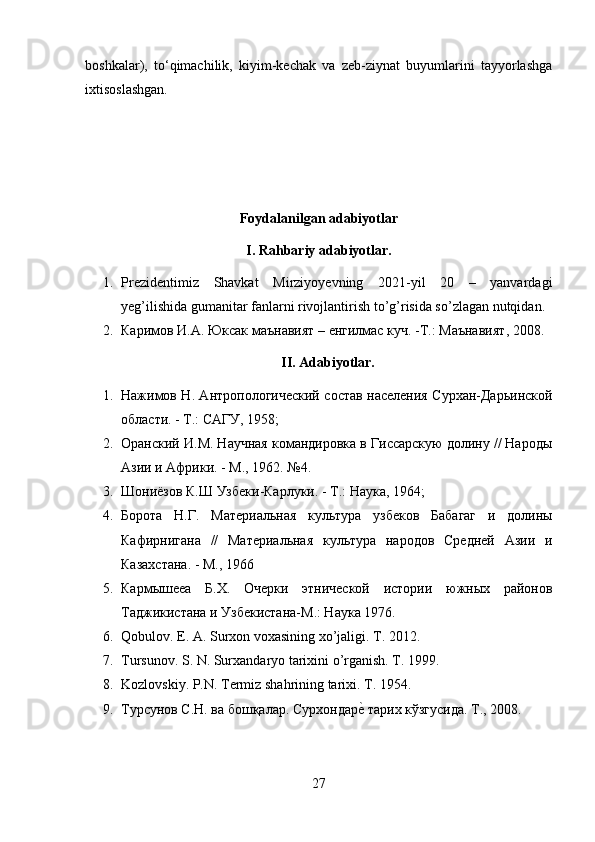 boshkalar),   t о ‘qimachilik,   kiyim-kechak   va   zeb-ziynat   buyumlarini   tayyorlashga
ixtisoslashgan.
Foydalanilgan adabiyotlar
I. Rahbariy adabiyotlar.
1. Prezidentimiz   Shavkat   Mirziyoyevning   2021-yil   20   –   yanvardagi
yeg’ilishida gumanitar fanlarni rivojlantirish to’g’risida so’zlagan nutqidan.
2. Каримов   И . А .  Юксак   маънавият  –  енгилмас   куч . - Т .:  Маънавият , 2008.
II. Adabiyotlar.
1. Нажимов Н. Антропологический состав населения Сурхан-Дарьинской
области. - Т.: САГУ, 1958; 
2. Оранский И.М. Научная командировка в Гиссарскую долину // Народы
Азии и Африки. - М., 1962. №4. 
3. Шониёзов К.Ш Узбеки-Карлуки. - Т.: Наука, 1964; 
4. Борота   Н.Г.   Материальная   культура   узбеков   Бабагаг   и   долины
Кафирнигана   //   Материальная   культура   народов   Средней   Азии   и
Казахстана. - М., 1966
5. Кармышееа   Б.Х.   Очерки   этнической   истории   южных   районов
Таджикистана и Узбекистана-М.: Наука 1976.
6. Qobulov. E. A. Surxon voxasining xo’jaligi. T. 2012. 
7. Tursunov. S. N. Surxandaryo tarixini o’rganish. T. 1999.  
8. Kozlovskiy. P.N. Termiz shahrining tarixi. T. 1954.
9. Турсунов С.Н. ва бошқалар. Сурхондареz тарих кўзгусида. Т., 2008. 
27 