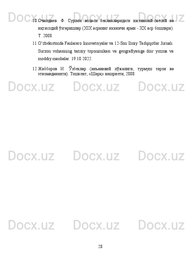 10. Очилдиев.   Ф.   Сурхон   воҳаси   бекликларидаги   ижтимоий - сиёсий   ва
иқтисодий   ўзгаришлар  (XIX  асрнинг   иккинчи   ярми  - XX  аср   бошлари ).
T. 2008.
11. O‘zbekistonda Fanlararo Innovatsiyalar va 12-Son Ilmiy Tadqiqotlar Jurnali.
Surxon   vohasining   tarixiy   toponimikasi   va   geografiyasiga   doir   yozma   va
moddiy manbalar. 19.10.2022.
12. Жабборов   И .   Ўзбеклар   ( анъанавий   хўжалиги ,   турмуш   тарзи   ва
этномаданияти ).  Тошкент, «Шарқ» нашриеzти, 2008.
28 
