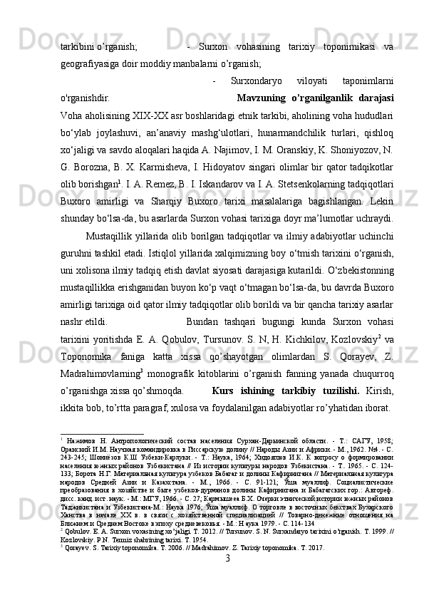 tarkibini o’rganish;  -   Surxon   vohasining   tarixiy   toponimikasi   va
geografiyasiga doir moddiy manbalarni o’rganish; 
-   Surxondaryo   viloyati   taponimlarni
o'rganishdir. Mavzuning   o’rganilganlik   darajasi
Voha aholisining XIX-XX asr boshlaridagi etnik tarkibi, aholining voha hududlari
b о ‘ylab   joylashuvi,   an’anaviy   mashg‘ulotlari,   hunarmandchilik   turlari,   qishloq
x о ‘jaligi va savdo aloqalari haqida A. Najimov, I. M. Oranskiy, K. Shoniyozov, N.
G. Borozna,  B.  X.  Karmisheva,   I.  Hidoyatov singari   olimlar   bir   qator  tadqikotlar
olib borishgan 1
. I. A. Remez, B. I. Iskandarov va I. A. Stetsenkolarning tadqiqotlari
Buxoro   amirligi   va   Sharqiy   Buxoro   tarixi   masalalariga   bagishlangan.   Lekin
shunday b о ‘lsa-da, bu asarlarda Surxon vohasi tarixiga doyr ma’lumotlar uchraydi.
Mustaqillik yillarida olib borilgan tadqiqotlar va ilmiy adabiyotlar uchinchi
guruhni tashkil etadi. Istiqlol yillarida xalqimizning boy  о ‘tmish tarixini  о ‘rganish,
uni xolisona ilmiy tadqiq etish davlat siyosati darajasiga kutarildi.  О ‘zbekistonning
mustaqillikka erishganidan buyon k о ‘p vaqt  о ‘tmagan b о ‘lsa-da, bu davrda Buxoro
amirligi tarixiga oid qator ilmiy tadqiqotlar olib borildi va bir qancha tarixiy asarlar
nashr etildi. Bundan   tashqari   bugungi   kunda   Surxon   vohasi
tarixini   yoritishda   E.   A.   Qobulov,   Tursunov.   S.   N,   H.   Kichkilov,   Kozlovskiy 2
  va
Toponomika   faniga   katta   xissa   qo’shayotgan   olimlardan   S.   Qorayev,   Z.
Madrahimovlarning 3
  monografik   kitoblarini   o’rganish   fanning   yanada   chuqurroq
o’rganishga xissa qo’shmoqda. Kurs   ishining   tarkibiy   tuzilishi.   Kirish,
ikkita bob, to’rtta paragraf, xulosa va foydalanilgan adabiyotlar ro’yhatidan iborat. 
1
  Нажимов   Н.   Антропологический   состав   населения   Сурхан-Дарьинской   области.   -   Т.:   САГУ,   1958;
Оранский И.М. Научная командировка в Гиссарскую долину // Народы Азии и Африки. - М., 1962. №4. - С.
243-245;   Шониёзов   К.Ш   Узбеки-Карлуки.   -   Т.:   Наука,   1964;   Хидояпюв   И.К.   К   вопросу   о   формировании
населения южных районов Узбекистана  //  Из  истории  культуры  народов Узбекистана.  -  Т..  1965. -  С. 124-
133; Борота Н.Г. Материальная культура узбеков Бабагаг и долины Кафирнигана // Материальная культура
народов   Средней   Азии   и   Казахстана.   -   М.,   1966.   -   С.   91-121;   Ўша   муаллиф.   Социалистические
преобразования   в   хозяйстве   и   быте   узбеков-дурманов   долины   Кафирнигана   и   Бабагагских   гор.:   Автореф.
дисс. канд. ист. наук. - М.: МГУ, 1966. - С. 27; Кармышееа Б.Х. Очерки этнической истории южных районов
Таджикистана и Узбекистана-М.: Наука 1976; Ўша муаллиф. О торговле в восточных бекствах Бухарского
Ханства   в   начале   XX   в.   в   связи   с   хозяйственной   специализацией   //   Товарно-денежные   отношения   на
Ближнем и Среднем Востоке в эпоху средневековья. - М.: Н аука 1979. - С. 114-134 
2
 Qobulov. E. A. Surxon voxasining xo’jaligi. T. 2012. // Tursunov. S. N. Surxandaryo tarixini o’rganish. T. 1999. //
Kozlovskiy. P.N. Termiz shahrining tarixi. T. 1954.
3
 Qorayev. S. Tarixiy toponomika. T. 2006. // Madrahimov. Z. Tarixiy toponomika. T. 2017. 
3 