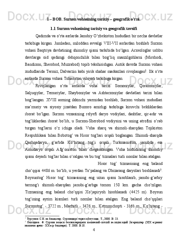 I – BOB. Surxon vohasining tarixiy – geografik o’rni.
1.1 Surxon vohasining tarixiy va geografik tavsifi
Qadimda va  о ‘rta asrlarda Janubiy  О ‘zbekiston hududlari bir necha davlatlar
tarkibiga   kirgan.   Jumladan,   miloddan   avvalgi   VIII-VII   asrlardan   boshlab   Surxon
vohasi   Baqtriya   davlatining   shimoliy   qismi   tarkibida   b о ‘lgan.   Arxeologlar   ushbu
davrlarga   oid   qadimgi   dehqonchilik   bilan   bog‘liq   manzilgohlarni   (Mirshodi,
Bandixon, Sherobod, Muzrabod) topib tekshirishgan. Antik davrda Surxon vohasi
xududlarida Termiz, Dalvarzin kabi yirik shahar markazlari rivojlangan 1
. Ilk   о ‘rta
asrlarda Surxon vohasi Tohariston viloyati tarkibiga kirgan. 
Rivojlangan   о ‘rta   asrlarda   voha   tarixi   Somoniylar,   Qoraxoniylar,
Saljuqiylar,   Temuriylar,   Shayboniylar   va   Ashtarxoniylar   davlatlari   tarixi   bilan
bog‘langan.   XVIII   asrning   ikkinchi   yarmidan   boshlab,   Surxon   vohasi   xududlari
ma’muriy   va   siyosiy   jixatdan   Buxoro   amirligi   tarkibiga   kiruvchi   bekliklardan
iborat   b о ‘lgan.   Surxon   voxasining   relyefi   daryo   vodiylari,   dashtlar,   qir-adir   va
tog’liklardan   iborat   b о ‘lib,   u   Surxon-Sherobod   vodiysini   va   uning   atrofini   о ‘rab
turgan   tog’larni   о ‘z   ichiga   oladi.   Voha   sharq   va   shimoli-sharqdan   Tojikiston
Respublikasi   bilan   Bobotog’   va   Hisor   tog’lari   orqali   boglangan.   Shimoli-sharqda
Qashqadaryo,   g‘arbda   K о ‘hitang   tog’i   orqali   Turkmaniston,   janubda   esa
Amudaryo   orqali   Afg’oniston   bilan   chegaralangan.   Voha   hududining   shimoliy
qismi deyarli tog’lar bilan  о ‘ralgan va bu tog’ tizmalari turli nomlar bilan atalgan. 
Hisor   tog’   tizmasining   eng   baland
ch о ‘qqisi 4486 m. b о ‘lib, u yerdan T о ‘palang va Obizarang daryolari boshlanadi 2
.
Boysuntog’   Hisor   tog’   tizmasining   eng   uzun   qismi   hisoblanib,   janubi-g’arbiy
tarmog’i   shimoli-sharqdan   janubi-g’arbga   tomon   150   km.   gacha   ch о ‘zilgan.
Tizmaning   eng   baland   ch о ‘qqisi   X о ‘japiryoh   hisoblanadi   (4425   m).   Boysun
tog’ining   ayrim   kismlari   turli   nomlar   bilan   atalgan.   Eng   baland   ch о ‘qqilari
Surxontog’  - 3722 m., Machitli  - 3476 m., Ketmonchopti  -  3161 m., K о ‘hitang -
1
  Турсунов   С . Н .  ва   бошқалар .  Сурхондареz   тарих   кўзгусида .  Т ., 2008. B. 23.
2
  Очилдиев.   Ф.   Сурхон   воҳаси   бекликларидаги   ижтимоий - сиёсий   ва   иқтисодий   ўзгаришлар   (XIX   асрнинг
иккинчи   ярми  - XX  аср   бошлари ). T . 2008.  B .18.
4 