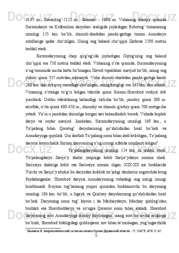 3137   m.,   Suvsiztog’-2122   m.,   Sarimas   -   1890   m.   Vohaning   sharqiy   qismida
Surxondaryo   va   Kofarnihon   daryolari   oraligida   joylashgan   Bobotog’   tizmasining
uzunligi   125   km.   b о ‘lib,   shimoli-sharkdan   janubi-garbga   tomon   Amudaryo
sohillariga   qadar   ch о ‘zilgan.   Uning   eng   baland   ch о ‘qqisi   Zarkosa   2290   metrni
tashkil etadi. 
Surxondaryoning   chap   qirg‘og‘ida   joylashgan   Oqtog’ning   eng   baland
ch о ‘qqisi   esa   750  metrni   tashkil   etadi.   Vohaning   о ‘rta   qismida,   Surxondaryoning
о ‘ng tomonida uncha katta b о ‘lmagan Xavod tepaliklari mavjud b о ‘lib, uning eng
yukori  qismi  557 metrdan oshmaydi. Voha shimoli-sharkdan janubi-garbga karab
200 km. dan ortiqroq masofaga ch о ‘zilgan, uning kengligi esa 145 km. dan oshadi.
Voxaning   о ‘rtasiga   t о ‘g‘ri   kelgan   tekislik   qismi   Surxon-Sherobod   vodiysi   deb
yuritiladi.   Ushbu   tekislikning   balandligi   turlicha   b о ‘lib,   janubiy   qismi   300   m.
atrofida,  о ‘rta qismi 400-450 m., shimoliy va shimoli-g‘arbiy qismi 700 metrgacha
yetadi. Ya’ni u janubdan shimolga borgan sari balandlashib boradi. Vohada kuplab
daryo   va   soylar   mavjud.   Jumladan,   Surxondaryoning   uzunligi   169   km.,   u
T о ‘palang   bilan   Qoratog’   daryolarining   q о ‘shilishidan   hosil   b о ‘ladi   va
Amudaryoga quyiladi. Uni dastlab T о ‘palang nomi bilan atab kelishgan, T о ‘palang
daryosi keyinchalik Surxon daryosining  о ‘ng irmogi sifatida nomlanib kelgan 1
. 
T о ‘palangdaryoning   uzunligi   124   km.   ni   tashkil   etadi.
T о ‘palangdaryo   Sarij о ‘y   shahri   yaqiniga   kelib   Sarij о ‘ydaryo   nomini   oladi.
Sariosiyo   shahriga   kelib   esa   Sariosiyo   nomini   olgan.   XIX-XX   asr   boshlarida
Yurchi va Sarij о ‘y aholisi bu daryodan kishlok x о ‘jaligi ekinlarini sugorishda keng
foydalanganlar.   Sherobod   daryosi   Amudaryoning   vohadagi   eng   oxirgi   irmogi
hisoblanadi.   Boysun   tog’larining   yuqori   qismidan   boshlanuvchi   bu   daryoning
uzunligi   186   km.   b о ‘lib,   u   Irgayli   va   Qizilsoy   daryolarining   q о ‘shilishidan   hosil
b о ‘ladi.   Daryoning   nomi   tog’   kiyem   i   da   Machaydaryo,   Machay   qishlog’idan
boshlab   esa   Sheroboddaryo   va   s о ‘ngra   Qorasuv   nomi   bilan   ataladi.   Sherobod
daryosining suvi  Amudaryoga doimiy kuyilmagan, uning suvi bir necha ariqlarga
b о ‘linib, Sherobod bekligidagi qishloqlarni suv bilan ta’minlagan, yog‘ingarchilik
1
 Нажимов Н. Антропологический состав населения Сурхан-Дарьинской области. - Т.: САГУ, 1958.  C . 67.
5 
