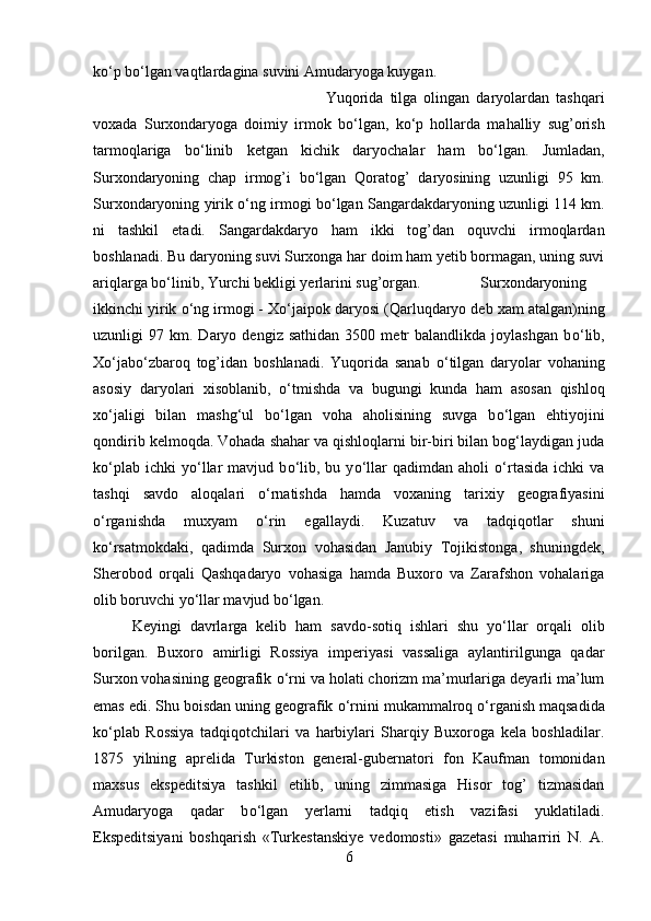 k о ‘p b о ‘lgan vaqtlardagina suvini Amudaryoga kuygan. 
Yuqorida   tilga   olingan   daryolardan   tashqari
voxada   Surxondaryoga   doimiy   irmok   b о ‘lgan,   k о ‘p   hollarda   mahalliy   sug’orish
tarmoqlariga   b о ‘linib   ketgan   kichik   daryochalar   ham   b о ‘lgan.   Jumladan,
Surxondaryoning   chap   irmog’i   b о ‘lgan   Qoratog’   daryosining   uzunligi   95   km.
Surxondaryoning yirik  о ‘ng irmogi b о ‘lgan Sangardakdaryoning uzunligi 114 km.
ni   tashkil   etadi.   Sangardakdaryo   ham   ikki   tog’dan   oquvchi   irmoqlardan
boshlanadi. Bu daryoning suvi Surxonga har doim ham yetib bormagan, uning suvi
ariqlarga b о ‘linib, Yurchi bekligi yerlarini sug’organ. Surxondaryoning
ikkinchi yirik  о ‘ng irmogi - X о ‘jaipok daryosi (Qarluqdaryo deb xam atalgan)ning
uzunligi   97   km.  Daryo  dengiz   sathidan   3500   metr   balandlikda   joylashgan   b о ‘lib,
X о ‘jab о ‘zbaroq   tog’idan   boshlanadi.   Yuqorida   sanab   о ‘tilgan   daryolar   vohaning
asosiy   daryolari   xisoblanib,   о ‘tmishda   va   bugungi   kunda   ham   asosan   qishloq
x о ‘jaligi   bilan   mashg‘ul   b о ‘lgan   voha   aholisining   suvga   b о ‘lgan   ehtiyojini
qondirib kelmoqda. Vohada shahar va qishloqlarni bir-biri bilan bog‘laydigan juda
k о ‘plab   ichki   y о ‘llar   mavjud   b о ‘lib,   bu  y о ‘llar   qadimdan   aholi   о ‘rtasida   ichki   va
tashqi   savdo   aloqalari   о ‘rnatishda   hamda   voxaning   tarixiy   geografiyasini
о ‘rganishda   muxyam   о ‘rin   egallaydi.   Kuzatuv   va   tadqiqotlar   shuni
k о ‘rsatmokdaki,   qadimda   Surxon   vohasidan   Janubiy   Tojikistonga,   shuningdek,
Sherobod   orqali   Qashqadaryo   vohasiga   hamda   Buxoro   va   Zarafshon   vohalariga
olib boruvchi y о ‘llar mavjud b о ‘lgan. 
Keyingi   davrlarga   kelib   ham   savdo-sotiq   ishlari   shu   y о ‘llar   orqali   olib
borilgan.   Buxoro   amirligi   Rossiya   imperiyasi   vassaliga   aylantirilgunga   qadar
Surxon vohasining geografik  о ‘rni va holati chorizm ma’murlariga deyarli ma’lum
emas edi. Shu boisdan uning geografik  о ‘rnini mukammalroq  о ‘rganish maqsadida
k о ‘plab   Rossiya   tadqiqotchilari   va   harbiylari   Sharqiy   Buxoroga   kela   boshladilar.
1875   yilning   aprelida   Turkiston   general-gubernatori   fon   Kaufman   tomonidan
maxsus   ekspeditsiya   tashkil   etilib,   uning   zimmasiga   Hisor   tog’   tizmasidan
Amudaryoga   qadar   b о ‘lgan   yerlarni   tadqiq   etish   vazifasi   yuklatiladi.
Ekspeditsiyani   boshqarish   «Turkestanskiye   vedomosti»   gazetasi   muharriri   N.   A.
6 