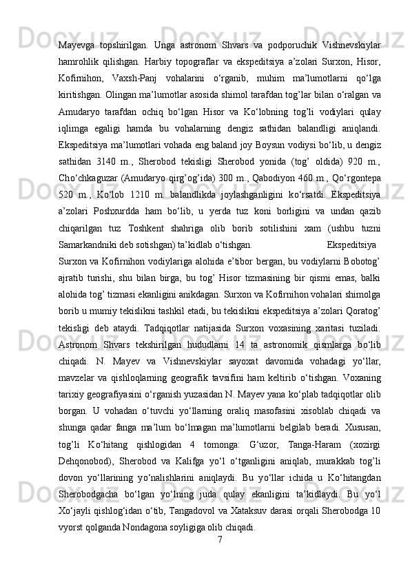 Mayevga   topshirilgan.   Unga   astronom   Shvars   va   podporuchik   Vishnevskiylar
hamrohlik   qilishgan.   Harbiy   topograflar   va   ekspeditsiya   a’zolari   Surxon,   Hisor,
Kofirnihon,   Vaxsh-Panj   vohalarini   о ‘rganib,   muhim   ma’lumotlarni   q о ‘lga
kiritishgan. Olingan ma’lumotlar asosida shimol tarafdan tog’lar bilan   о ‘ralgan va
Amudaryo   tarafdan   ochiq   b о ‘lgan   Hisor   va   K о ‘lobning   tog’li   vodiylari   qulay
iqlimga   egaligi   hamda   bu   vohalarning   dengiz   sathidan   balandligi   aniqlandi.
Ekspeditsiya ma’lumotlari vohada eng baland joy Boysun vodiysi b о ‘lib, u dengiz
sathidan   3140   m.,   Sherobod   tekisligi   Sherobod   yonida   (tog’   oldida)   920   m.,
Ch о ‘chkaguzar  (Amudaryo qirg’og’ida)  300 m., Qabodiyon 460 m., Q о ‘rgontepa
520   m.,   K о ‘lob   1210   m.   balandlikda   joylashganligini   k о ‘rsatdi.   Ekspeditsiya
a’zolari   Poshxurdda   ham   b о ‘lib,   u   yerda   tuz   koni   borligini   va   undan   qazib
chiqarilgan   tuz   Toshkent   shahriga   olib   borib   sotilishini   xam   (ushbu   tuzni
Samarkandniki deb sotishgan) ta’kidlab  о ‘tishgan.  Ekspeditsiya
Surxon va Kofirnihon vodiylariga alohida e’tibor  bergan, bu vodiylarni Bobotog’
ajratib   turishi,   shu   bilan   birga,   bu   tog’   Hisor   tizmasining   bir   qismi   emas,   balki
alohida tog’ tizmasi ekanligini anikdagan. Surxon va Kofirnihon vohalari shimolga
borib u mumiy tekislikni tashkil etadi, bu tekislikni ekspeditsiya a’zolari Qoratog’
tekisligi   deb   ataydi.   Tadqiqotlar   natijasida   Surxon   voxasining   xaritasi   tuziladi.
Astronom   Shvars   tekshirilgan   hududlarni   14   ta   astronomik   qismlarga   b о ‘lib
chiqadi.   N.   Mayev   va   Vishnevskiylar   sayoxat   davomida   vohadagi   y о ‘llar,
mavzelar   va   qishloqlarning   geografik   tavsifini   ham   keltirib   о ‘tishgan.   Voxaning
tarixiy geografiyasini   о ‘rganish yuzasidan N. Mayev yana k о ‘plab tadqiqotlar olib
borgan.   U   vohadan   о ‘tuvchi   y о ‘llarning   oraliq   masofasini   xisoblab   chiqadi   va
shunga   qadar   fanga   ma’lum   b о ‘lmagan   ma’lumotlarni   belgilab   beradi.   Xususan,
tog’li   K о ‘hitang   qishlogidan   4   tomonga:   G‘uzor,   Tanga-Haram   (xozirgi
Dehqonobod),   Sherobod   va   Kalifga   y о ‘l   о ‘tganligini   aniqlab,   murakkab   tog’li
dovon   y о ‘llarining   y о ‘nalishlarini   aniqlaydi.   Bu   y о ‘llar   ichida   u   K о ‘hitangdan
Sherobodgacha   b о ‘lgan   y о ‘lning   juda   qulay   ekanligini   ta’kidlaydi.   Bu   y о ‘l
X о ‘jayli qishlog‘idan   о ‘tib, Tangadovol va Xataksuv darasi orqali Sherobodga 10
vyorst qolganda Nondagona soyligiga olib chiqadi. 
7 