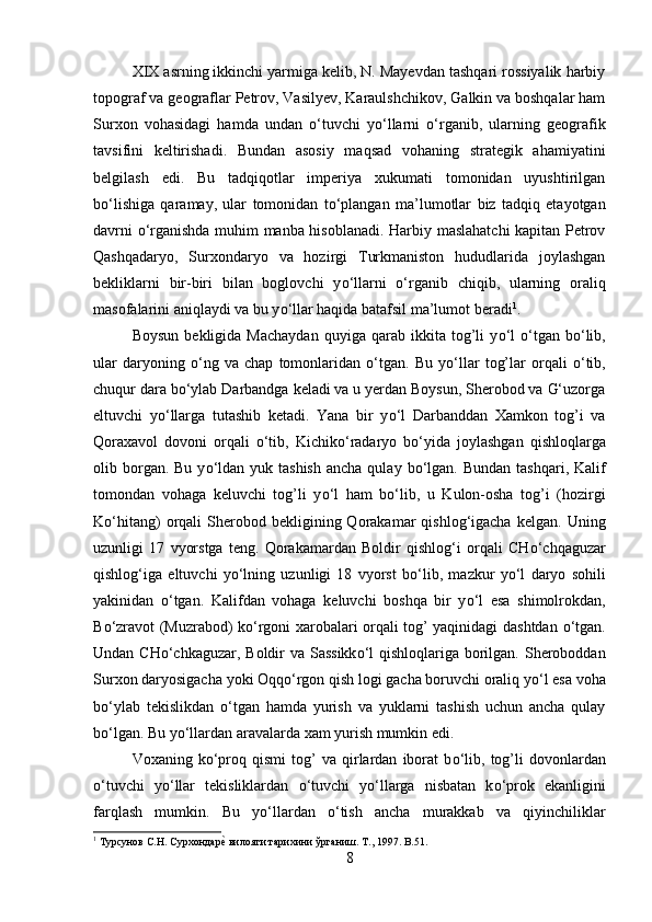 XIX asrning ikkinchi yarmiga kelib, N. Mayevdan tashqari rossiyalik harbiy
topograf va geograflar Petrov, Vasilyev, Karaulshchikov, Galkin va boshqalar ham
Surxon   vohasidagi   hamda   undan   о ‘tuvchi   y о ‘llarni   о ‘rganib,   ularning   geografik
tavsifini   keltirishadi.   Bundan   asosiy   maqsad   vohaning   strategik   ahamiyatini
belgilash   edi.   Bu   tadqiqotlar   imperiya   xukumati   tomonidan   uyushtirilgan
b о ‘lishiga   qaramay,   ular   tomonidan   t о ‘plangan   ma’lumotlar   biz   tadqiq   etayotgan
davrni   о ‘rganishda muhim manba hisoblanadi. Harbiy maslahatchi kapitan Petrov
Qashqadaryo,   Surxondaryo   va   hozirgi   Turkmaniston   hududlarida   joylashgan
bekliklarni   bir-biri   bilan   boglovchi   y о ‘llarni   о ‘rganib   chiqib,   ularning   oraliq
masofalarini aniqlaydi va bu y о ‘llar haqida batafsil ma’lumot beradi 1
. 
Boysun   bekligida   Machaydan   quyiga   qarab  ikkita   tog’li   y о ‘l   о ‘tgan   b о ‘lib,
ular   daryoning   о ‘ng   va   chap   tomonlaridan   о ‘tgan.   Bu   y о ‘llar   tog’lar   orqali   о ‘tib,
chuqur dara b о ‘ylab Darbandga keladi va u yerdan Boysun, Sherobod va G‘uzorga
eltuvchi   y о ‘llarga   tutashib   ketadi.   Yana   bir   y о ‘l   Darbanddan   Xamkon   tog’i   va
Qoraxavol   dovoni   orqali   о ‘tib,   Kichik о ‘radaryo   b о ‘yida   joylashgan   qishloqlarga
olib borgan. Bu  y о ‘ldan  yuk tashish   ancha  qulay  b о ‘lgan.  Bundan  tashqari,  Kalif
tomondan   vohaga   keluvchi   tog’li   y о ‘l   ham   b о ‘lib,   u   Kulon-osha   tog’i   (hozirgi
K о ‘hitang)   orqali   Sherobod  bekligining  Qorakamar   qishlog‘igacha   kelgan.  Uning
uzunligi   17   vyorstga   teng.   Qorakamardan   Boldir   qishlog‘i   orqali   CH о ‘chqaguzar
qishlog‘iga   eltuvchi   y о ‘lning   uzunligi   18   vyorst   b о ‘lib,   mazkur   y о ‘l   daryo   sohili
yakinidan   о ‘tgan.   Kalifdan   vohaga   keluvchi   boshqa   bir   y о ‘l   esa   shimolrokdan,
B о ‘zravot (Muzrabod) k о ‘rgoni xarobalari orqali tog’ yaqinidagi dashtdan   о ‘tgan.
Undan CH о ‘chkaguzar, Boldir  va Sassikk о ‘l  qishloqlariga borilgan. Sheroboddan
Surxon daryosigacha yoki Oqq о ‘rgon qish logi gacha boruvchi oraliq y о ‘l esa voha
b о ‘ylab   tekislikdan   о ‘tgan   hamda   yurish   va   yuklarni   tashish   uchun   ancha   qulay
b о ‘lgan. Bu y о ‘llardan aravalarda xam yurish mumkin edi. 
Voxaning  k о ‘proq  qismi   tog’   va   qirlardan   iborat   b о ‘lib,   tog’li   dovonlardan
о ‘tuvchi   y о ‘llar   tekisliklardan   о ‘tuvchi   y о ‘llarga   nisbatan   k о ‘prok   ekanligini
farqlash   mumkin.   Bu   y о ‘llardan   о ‘tish   ancha   murakkab   va   qiyinchiliklar
1
 Турсунов С.Н. Сурхондареz вилояти тарихини ўрганиш. Т., 1997.  B .51.
8 