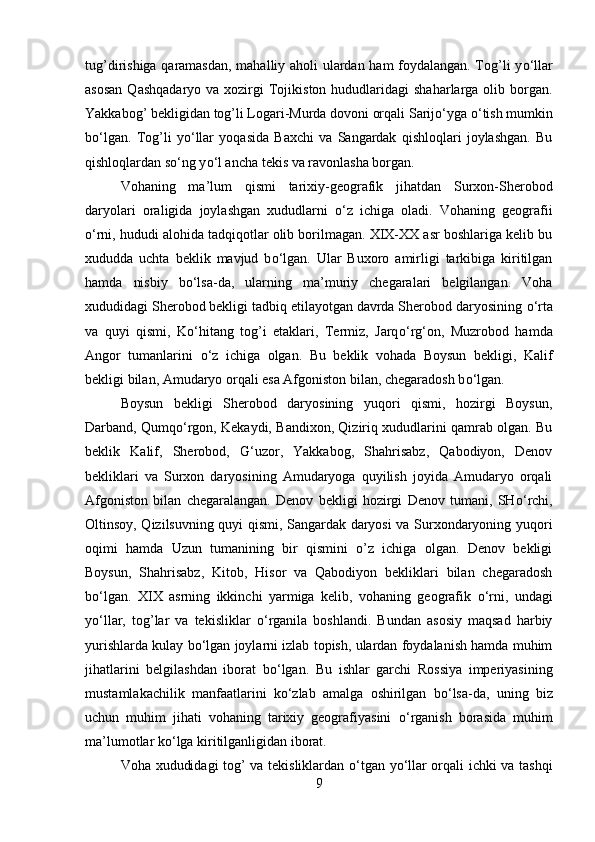 tug’dirishiga qaramasdan, mahalliy aholi ulardan ham foydalangan. Tog’li y о ‘llar
asosan   Qashqadaryo  va xozirgi   Tojikiston  hududlaridagi   shaharlarga  olib  borgan.
Yakkabog’ bekligidan tog’li Logari-Murda dovoni orqali Sarij о ‘yga  о ‘tish mumkin
b о ‘lgan.   Tog’li   y о ‘llar   yoqasida   Baxchi   va   Sangardak   qishloqlari   joylashgan.   Bu
qishloqlardan s о ‘ng y о ‘l ancha tekis va ravonlasha borgan.
Vohaning   ma’lum   qismi   tarixiy-geografik   jihatdan   Surxon-Sherobod
daryolari   oraligida   joylashgan   xududlarni   о ‘z   ichiga   oladi.   Vohaning   geografii
о ‘rni, hududi alohida tadqiqotlar olib borilmagan. XIX-XX asr boshlariga kelib bu
xududda   uchta   beklik   mavjud   b о ‘lgan.   Ular   Buxoro   amirligi   tarkibiga   kiritilgan
hamda   nisbiy   b о ‘lsa-da,   ularning   ma’muriy   chegaralari   belgilangan.   Voha
xududidagi Sherobod bekligi tadbiq etilayotgan davrda Sherobod daryosining  о ‘rta
va   quyi   qismi,   K о ‘hitang   tog’i   etaklari,   Termiz,   Jarq о ‘rg‘on,   Muzrobod   hamda
Angor   tumanlarini   о ‘z   ichiga   olgan.   Bu   beklik   vohada   Boysun   bekligi,   Kalif
bekligi bilan, Amudaryo orqali esa Afgoniston bilan, chegaradosh b о ‘lgan. 
Boysun   bekligi   Sherobod   daryosining   yuqori   qismi,   hozirgi   Boysun,
Darband, Qumq о ‘rgon, Kekaydi, Bandixon, Qiziriq xududlarini qamrab olgan. Bu
beklik   Kalif,   Sherobod,   G‘uzor,   Yakkabog,   Shahrisabz,   Qabodiyon,   Denov
bekliklari   va   Surxon   daryosining   Amudaryoga   quyilish   joyida   Amudaryo   orqali
Afgoniston   bilan   chegaralangan.   Denov   bekligi   hozirgi   Denov   tumani,   SH о ‘rchi,
Oltinsoy, Qizilsuvning quyi qismi, Sangardak daryosi va Surxondaryoning yuqori
oqimi   hamda   Uzun   tumanining   bir   qismini   o’z   ichiga   olgan.   Denov   bekligi
Boysun,   Shahrisabz,   Kitob,   Hisor   va   Qabodiyon   bekliklari   bilan   chegaradosh
b о ‘lgan.   XIX   asrning   ikkinchi   yarmiga   kelib,   vohaning   geografik   о ‘rni,   undagi
y о ‘llar,   tog’lar   va   tekisliklar   о ‘rganila   boshlandi.   Bundan   asosiy   maqsad   harbiy
yurishlarda kulay b о ‘lgan joylarni izlab topish, ulardan foydalanish hamda muhim
jihatlarini   belgilashdan   iborat   b о ‘lgan.   Bu   ishlar   garchi   Rossiya   imperiyasining
mustamlakachilik   manfaatlarini   k о ‘zlab   amalga   oshirilgan   b о ‘lsa-da,   uning   biz
uchun   muhim   jihati   vohaning   tarixiy   geografiyasini   о ‘rganish   borasida   muhim
ma’lumotlar k о ‘lga kiritilganligidan iborat. 
Voha xududidagi tog’ va tekisliklardan   о ‘tgan y о ‘llar orqali ichki va tashqi
9 