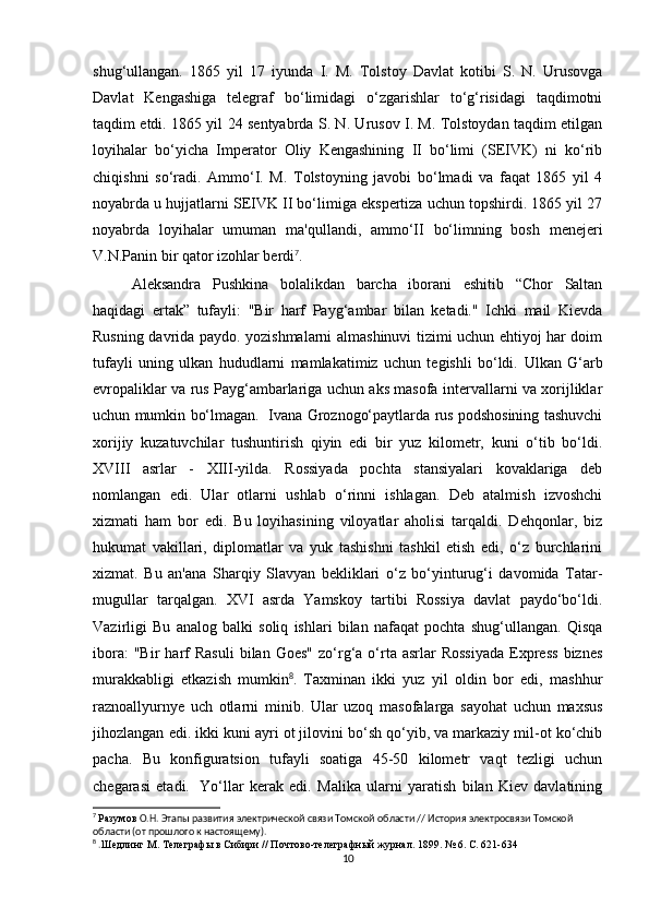 shug‘ullangan.   1865   yil   17   iyunda   I.   M.   Tolstoy   Davlat   kotibi   S.   N.   Urusovga
Davlat   Kengashiga   telegraf   bo‘limidagi   o‘zgarishlar   to‘g‘risidagi   taqdimotni
taqdim etdi. 1865 yil 24 sentyabrda S. N. Urusov I. M. Tolstoydan taqdim etilgan
loyihalar   bo‘yicha   Imperator   Oliy   Kengashining   II   bo‘limi   (SEIVK)   ni   ko‘rib
chiqishni   so‘radi.   Ammo‘I.   M.   Tolstoyning   javobi   bo‘lmadi   va   faqat   1865   yil   4
noyabrda u hujjatlarni SEIVK II bo‘limiga ekspertiza uchun topshirdi. 1865 yil 27
noyabrda   loyihalar   umuman   ma'qullandi,   ammo‘II   bo‘limning   bosh   menejeri
V.N.Panin bir qator izohlar berdi 7
. 
Aleksandra   Pushkina   bolalikdan   barcha   iborani   eshitib   “Chor   Saltan
haqidagi   ertak”   tufayli:   "Bir   harf   Payg‘ambar   bilan   ketadi."   Ichki   mail   Kievda
Rusning davrida paydo. yozishmalarni almashinuvi tizimi uchun ehtiyoj har doim
tufayli   uning   ulkan   hududlarni   mamlakatimiz   uchun   tegishli   bo‘ldi.   Ulkan   G‘arb
evropaliklar va rus Payg‘ambarlariga uchun aks masofa intervallarni va xorijliklar
uchun mumkin bo‘lmagan.  Ivana Groznogo‘paytlarda rus podshosining tashuvchi
xorijiy   kuzatuvchilar   tushuntirish   qiyin   edi   bir   yuz   kilometr,   kuni   o‘tib   bo‘ldi.
XVIII   asrlar   -   XIII-yilda.   Rossiyada   pochta   stansiyalari   kovaklariga   deb
nomlangan   edi.   Ular   otlarni   ushlab   o‘rinni   ishlagan.   Deb   atalmish   izvoshchi
xizmati   ham   bor   edi.   Bu   loyihasining   viloyatlar   aholisi   tarqaldi.   Dehqonlar,   biz
hukumat   vakillari,   diplomatlar   va   yuk   tashishni   tashkil   etish   edi,   o‘z   burchlarini
xizmat.   Bu   an'ana   Sharqiy   Slavyan   bekliklari   o‘z   bo‘yinturug‘i   davomida   Tatar-
mugullar   tarqalgan.   XVI   asrda   Yamskoy   tartibi   Rossiya   davlat   paydo‘bo‘ldi.
Vazirligi   Bu   analog   balki   soliq   ishlari   bilan   nafaqat   pochta   shug‘ullangan.   Qisqa
ibora:  "Bir  harf   Rasuli   bilan  Goes"   zo‘rg‘a  o‘rta  asrlar   Rossiyada   Express   biznes
murakkabligi   etkazish   mumkin 8
.   Taxminan   ikki   yuz   yil   oldin   bor   edi,   mashhur
raznoallyurnye   uch   otlarni   minib.   Ular   uzoq   masofalarga   sayohat   uchun   maxsus
jihozlangan edi. ikki kuni ayri ot jilovini bo‘sh qo‘yib, va markaziy mil-ot ko‘chib
pacha.   Bu   konfiguratsion   tufayli   soatiga   45-50   kilometr   vaqt   tezligi   uchun
chegarasi   etadi.     Yo‘llar   kerak   edi.   Malika   ularni   yaratish   bilan   Kiev   davlatining
7
  Разумов  О.Н. Этапы развития электрической связи Томской области // История электросвязи Томской 
области (от прошлого к настоящему).
8
 . Шедлинг М. Телеграфы в Сибири // Почтово-телеграфный журнал. 1899. № 6. С. 621-634
10