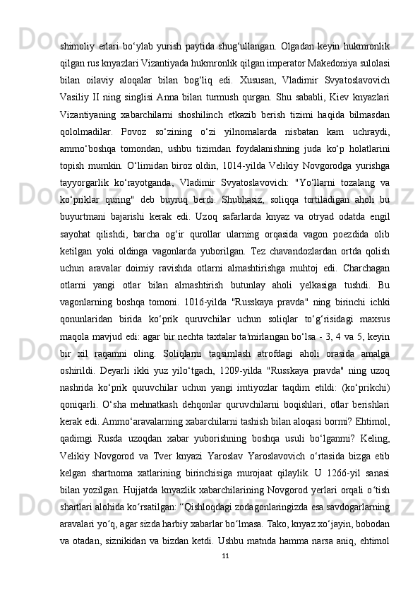 shimoliy   erlari   bo‘ylab   yurish   paytida   shug‘ullangan.   Olgadan   keyin   hukmronlik
qilgan rus knyazlari Vizantiyada hukmronlik qilgan imperator Makedoniya sulolasi
bilan   oilaviy   aloqalar   bilan   bog‘liq   edi.   Xususan,   Vladimir   Svyatoslavovich
Vasiliy   II   ning   singlisi   Anna   bilan   turmush   qurgan.   Shu   sababli,   Kiev   knyazlari
Vizantiyaning   xabarchilarni   shoshilinch   etkazib   berish   tizimi   haqida   bilmasdan
qololmadilar.   Povoz   so‘zining   o‘zi   yilnomalarda   nisbatan   kam   uchraydi,
ammo‘boshqa   tomondan,   ushbu   tizimdan   foydalanishning   juda   ko‘p   holatlarini
topish   mumkin.   O‘limidan   biroz   oldin,   1014-yilda   Velikiy   Novgorodga   yurishga
tayyorgarlik   ko‘rayotganda,   Vladimir   Svyatoslavovich:   "Yo‘llarni   tozalang   va
ko‘priklar   quring"   deb   buyruq   berdi.   Shubhasiz,   soliqqa   tortiladigan   aholi   bu
buyurtmani   bajarishi   kerak   edi.   Uzoq   safarlarda   knyaz   va   otryad   odatda   engil
sayohat   qilishdi,   barcha   og‘ir   qurollar   ularning   orqasida   vagon   poezdida   olib
ketilgan   yoki   oldinga   vagonlarda   yuborilgan.   Tez   chavandozlardan   ortda   qolish
uchun   aravalar   doimiy   ravishda   otlarni   almashtirishga   muhtoj   edi.   Charchagan
otlarni   yangi   otlar   bilan   almashtirish   butunlay   aholi   yelkasiga   tushdi.   Bu
vagonlarning   boshqa   tomoni.   1016-yilda   "Russkaya   pravda"   ning   birinchi   ichki
qonunlaridan   birida   ko‘prik   quruvchilar   uchun   soliqlar   to‘g‘risidagi   maxsus
maqola mavjud edi: agar bir nechta taxtalar ta'mirlangan bo‘lsa - 3, 4 va 5, keyin
bir   xil   raqamni   oling.   Soliqlarni   taqsimlash   atrofdagi   aholi   orasida   amalga
oshirildi.   Deyarli   ikki   yuz   yilo‘tgach,   1209-yilda   "Russkaya   pravda"   ning   uzoq
nashrida   ko‘prik   quruvchilar   uchun   yangi   imtiyozlar   taqdim   etildi:   (ko‘prikchi)
qoniqarli.   O‘sha   mehnatkash   dehqonlar   quruvchilarni   boqishlari,   otlar   berishlari
kerak edi. Ammo‘aravalarning xabarchilarni tashish bilan aloqasi bormi? Ehtimol,
qadimgi   Rusda   uzoqdan   xabar   yuborishning   boshqa   usuli   bo‘lganmi?   Keling,
Velikiy   Novgorod   va   Tver   knyazi   Yaroslav   Yaroslavovich   o‘rtasida   bizga   etib
kelgan   shartnoma   xatlarining   birinchisiga   murojaat   qilaylik.   U   1266-yil   sanasi
bilan   yozilgan.   Hujjatda   knyazlik   xabarchilarining   Novgorod   yerlari   orqali   o tishʻ
shartlari alohida ko rsatilgan: “Qishloqdagi zodagonlaringizda esa savdogarlarning	
ʻ
aravalari yo q, agar sizda harbiy xabarlar bo lmasa. Tako, knyaz xo‘jayin, bobodan	
ʻ ʻ
va  otadan,  siznikidan   va  bizdan  ketdi.  Ushbu   matnda  hamma  narsa   aniq,  ehtimol
11