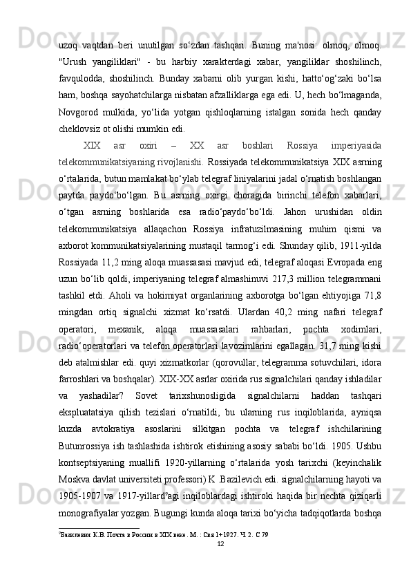 uzoq   vaqtdan   beri   unutilgan   so‘zdan   tashqari.   Buning   ma'nosi:   olmoq,   olmoq.
"Urush   yangiliklari"   -   bu   harbiy   xarakterdagi   xabar,   yangiliklar   shoshilinch,
favqulodda,   shoshilinch.   Bunday   xabarni   olib   yurgan   kishi,   hatto‘og‘zaki   bo‘lsa
ham, boshqa sayohatchilarga nisbatan afzalliklarga ega edi. U, hech bo‘lmaganda,
Novgorod   mulkida,   yo‘lida   yotgan   qishloqlarning   istalgan   sonida   hech   qanday
cheklovsiz ot olishi mumkin edi. 
XIX   asr   oxiri   –   XX   asr   boshlari   Rossiya   imperiyasida
telekommunikatsiyaning  rivojlanishi.   Rossiyada   telekommunikatsiya  XIX asrning
o‘rtalarida, butun mamlakat bo‘ylab telegraf liniyalarini jadal o‘rnatish boshlangan
paytda   paydo‘bo‘lgan.   Bu   asrning   oxirgi   choragida   birinchi   telefon   xabarlari,
o‘tgan   asrning   boshlarida   esa   radio‘paydo‘bo‘ldi.   Jahon   urushidan   oldin
telekommunikatsiya   allaqachon   Rossiya   infratuzilmasining   muhim   qismi   va
axborot kommunikatsiyalarining mustaqil tarmog‘i edi. Shunday qilib, 1911-yilda
Rossiyada 11,2 ming aloqa muassasasi  mavjud edi, telegraf aloqasi Evropada eng
uzun  bo‘lib  qoldi,  imperiyaning  telegraf  almashinuvi   217,3  million  telegrammani
tashkil   etdi.   Aholi   va   hokimiyat   organlarining   axborotga   bo‘lgan   ehtiyojiga   71,8
mingdan   ortiq   signalchi   xizmat   ko‘rsatdi.   Ulardan   40,2   ming   nafari   telegraf
operatori,   mexanik,   aloqa   muassasalari   rahbarlari,   pochta   xodimlari,
radio‘operatorlari  va telefon operatorlari  lavozimlarini  egallagan. 31,7 ming kishi
deb atalmishlar edi. quyi xizmatkorlar (qorovullar, telegramma sotuvchilari, idora
farroshlari va boshqalar). XIX-XX asrlar oxirida rus signalchilari qanday ishladilar
va   yashadilar?   Sovet   tarixshunosligida   signalchilarni   haddan   tashqari
ekspluatatsiya   qilish   tezislari   o‘rnatildi,   bu   ularning   rus   inqiloblarida,   ayniqsa
kuzda   avtokratiya   asoslarini   silkitgan   pochta   va   telegraf   ishchilarining
Butunrossiya ish tashlashida ishtirok etishining asosiy sababi bo‘ldi. 1905. Ushbu
kontseptsiyaning   muallifi   1920-yillarning   o‘rtalarida   yosh   tarixchi   (keyinchalik
Moskva davlat universiteti professori) K .Bazilevich edi. signalchilarning hayoti va
1905-1907   va   1917-yillard 9
agi   inqiloblardagi   ishtiroki   haqida   bir   nechta   qiziqarli
monografiyalar yozgan. Bugungi kunda aloqa tarixi bo‘yicha tadqiqotlarda boshqa
9
Базилевич К.В. Почта в России в XIX веке. М. : Свя 1+1927. Ч. 2.  C  79  
12