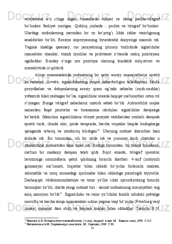 viloyatlarni   o z   ichiga   olgan,   tumanlarda   viloyat   va   okrug   pochta-telegrafʻ
bo limlari   faoliyat   yuritgan.   Qishloq   joylarda   -   pochta   va   telegraf   bo‘limlari.	
ʻ
Ulardagi   xodimlarning   yarmidan   bir   oz   ko‘prog‘i   Ichki   ishlar   vazirligining
amaldorlari   bo‘lib,   Rossiya   imperiyasining   byurokratik   dunyosiga   mansub   edi.
Yagona   shaklga   qaramay,   rus   jamiyatining   ijtimoiy   tuzilishida   signalchilar
mansabdor   shaxslar,   texnik   ziyolilar   va   proletariat   o‘rtasida   oraliq   pozitsiyani
egalladilar.   Bunday   o‘ziga   xos   pozitsiya   ularning   kundalik   xulq-atvori   va
mentalitetida iz qoldirdi.
Aloqa   muassasalarida   mehnatning   bir   qator   asosiy   xususiyatlarini   ajratib
ko‘rsatamiz.   Avvalo,   signalchilarning   yuqori   xabardorligini   ta'kidlaymiz.   Ishchi
posyolkalari   va   dehqonlarning   asosiy   qismi   og‘zaki   xabarlar   (mish-mishlar)
yetkazish bilan yashagan bo‘lsa, signalchilar orasida haqiqat ma'lumotlari ustun rol
o‘ynagan.   Bunga   telegraf   xabarlarini   uzatish   sabab   bo‘ldi.   Axborotlilik   nuqtai
nazaridan   faqat   printerlar   va   bosmaxona   ishchilari   signalchilar   darajasiga
ko‘tarildi.   Ikkinchisi   signalchilarni   viloyat   jamiyati   vakillaridan   sezilarli   darajada
ajratib   turdi,   chunki   ular,   qoida   tariqasida,   barcha   voqealar   haqida   boshqalarga
qaraganda   ertaroq   va   yaxshiroq   bilishgan 10
.   Ularning   mehnat   sharoitlari   ham
alohida   edi.   Bir   tomondan,   ish   bir   xilda   edi   va   jismoniy   kuch   jihatidan   u
stanokchilar   mehnatidan   kam   emas   edi.   Boshqa   tomondan,   bu   texnik   bilimlarni,
ma'lum   bir   madaniy   darajani   talab   qildi.   Bejiz   emaski,   telegraf   operatori
lavozimiga   nomzodlarni   qabul   qilishning   birinchi   shartlari:   4-sinf   (imtiyozli
gimnaziya)   ma’lumoti,   hujjatlar   bilan   ishlash   bo‘yicha   birlamchi   malaka,
salomatlik   va   uzoq   smenadagi   qurilmalar   bilan   ishlashga   psixologik   tayyorlik.
Darhaqiqat,   telekommunikatsiya   va   temir   yo‘llar   ichki   iqtisodiyotning   birinchi
tarmoqlari bo‘lib, ularda yangi mehnat turi - sanoat mehnatining xususiyatlari eng
aniq   namoyon   bo‘ldi 11
.   Signalchilar   va   temir   yo‘lchilar   kunlik   uzluksiz   jadvalga
muvofiq va barcha aloqa muassasalari uchun yagona vaqt bo‘yicha (Peterburg vaqt
zonasi)   minimal   dam   olish   va   bayram   kunlari   bilan   ishladilar.   Tarixchi   B.N.
10
  Вигилев А.Н. История отечественной почты. 2-е изд., перераб. и доп. М. : Радио и связь, 1990.  C  312
11
  Виташевская А.М. Старинная русская почта. М.: Свриздат, 1969.  C  80.
14