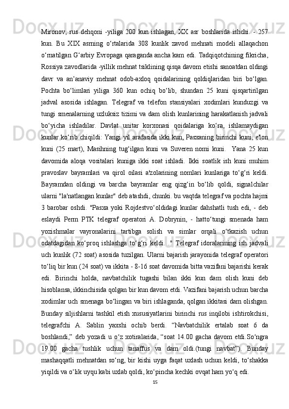 Mironov,   rus   dehqoni   -yiliga   200   kun   ishlagan,   XX   asr   boshlarida   ishchi.   -   257
kun.   Bu   XIX   asrning   o‘rtalarida   308   kunlik   zavod   mehnati   modeli   allaqachon
o‘rnatilgan G‘arbiy Evropaga qaraganda ancha kam edi. Tadqiqotchining fikricha,
Rossiya zavodlarida -yillik mehnat tsiklining qisqa davom etishi sanoatdan oldingi
davr   va   an’anaviy   mehnat   odob-axloq   qoidalarining   qoldiqlaridan   biri   bo‘lgan.
Pochta   bo‘limlari   yiliga   360   kun   ochiq   bo‘lib,   shundan   25   kuni   qisqartirilgan
jadval   asosida   ishlagan.   Telegraf   va   telefon   stansiyalari   xodimlari   kunduzgi   va
tungi smenalarning uzluksiz tizimi va dam olish kunlarining harakatlanish jadvali
bo‘yicha   ishladilar.   Davlat   unitar   korxonasi   qoidalariga   ko‘ra,   ishlamaydigan
kunlar ko‘rib chiqildi: Yangi yil arafasida ikki kun, Pasxaning birinchi kuni, e'lon
kuni   (25   mart),   Masihning   tug‘ilgan   kuni   va   Suveren   nomi   kuni.     Yana   25   kun
davomida   aloqa   vositalari   kuniga   ikki   soat   ishladi.   Ikki   soatlik   ish   kuni   muhim
pravoslav   bayramlari   va   qirol   oilasi   a'zolarining   nomlari   kunlariga   to‘g‘ri   keldi.
Bayramdan   oldingi   va   barcha   bayramlar   eng   qizg‘in   bo‘lib   qoldi,   signalchilar
ularni "la'natlangan kunlar" deb atashdi, chunki. bu vaqtda telegraf va pochta hajmi
3   barobar   oshdi.   "Pasxa   yoki   Rojdestvo‘oldidagi   kunlar   dahshatli   tush   edi,   -   deb
eslaydi   Perm   PTK   telegraf   operatori   A.   Dobrynin,   -   hatto‘tungi   smenada   ham
yozishmalar   vayronalarini   tartibga   solish   va   simlar   orqali   o‘tkazish   uchun
odatdagidan   ko‘proq   ishlashga   to‘g‘ri   keldi.   ."   Telegraf   idoralarining   ish   jadvali
uch kunlik (72 soat) asosida tuzilgan. Ularni bajarish jarayonida telegraf operatori
to‘liq bir kun (24 soat) va ikkita - 8-16 soat davomida bitta vazifani bajarishi kerak
edi.   Birinchi   holda,   navbatchilik   tugashi   bilan   ikki   kun   dam   olish   kuni   deb
hisoblansa, ikkinchisida qolgan bir kun davom etdi. Vazifani bajarish uchun barcha
xodimlar uch smenaga bo‘lingan va biri ishlaganda, qolgan ikkitasi dam olishgan.
Bunday   siljishlarni   tashkil   etish   xususiyatlarini   birinchi   rus   inqilobi   ishtirokchisi,
telegrafchi   A.   Sablin   yaxshi   ochib   berdi.   “Navbatchilik   ertalab   soat   6   da
boshlandi,”   deb   yozadi   u   o z   xotiralarida,   “soat   14.00   gacha   davom   etdi.So ngraʻ ʻ
19.00   gacha   tushlik   uchun   tanaffus   va   dam   oldi.(tungi   navbat”).   Bunday
mashaqqatli  mehnatdan  so‘ng, bir  kishi  uyga faqat  uxlash uchun keldi, to‘shakka
yiqildi va o‘lik uyqu kabi uxlab qoldi, ko‘pincha kechki ovqat ham yo‘q edi. 
15 