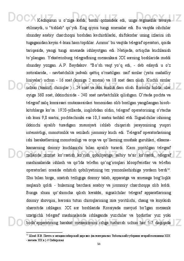 Kechqurun   u   o‘ziga   keldi,   boshi   qozondek   edi,   unga   tegmaslik   tavsiya
etilmaydi,   u   "tishlab"   qo‘ydi.   Eng   qiyini   tungi   smenalar   edi.   Bu   vaqtda   ishchilar
shunday   asabiy   charchoqni   boshdan   kechirdilarki,   shifokorlar   uning   izlarini   ish
tugaganidan keyin 4-kuni ham topdilar. Ammo‘ bu vaqtda telegraf operatori, qoida
tariqasida,   yangi   tungi   smenada   ishlayotgan   edi.   Natijada,   ortiqcha   kuchlanish
to‘plangan.   Yekaterinburg   telegrafining   mexanikasi   XX   asrning   boshlarida   xuddi
shunday   yozgan.   A.P.   Baydakov.   "Bo‘sh   vaqt   yo‘q   edi,   -   deb   eslaydi   u   o‘z
xotiralarida,   -   navbatchilik   jadvali   qattiq   o‘rnatilgan:   zaif   simlar   (ya'ni   mahalliy
liniyalar)   uchun   -   16   soat   (kuniga   2   smena)   va   18   soat   dam   olish.   Kuchli   simlar
uchun (tranzit) chiziqlar ) - 24 soat va ikki kunlik dam olish. Birinchi holda, ular
oyiga  360   soat,   ikkinchisida   -   240   soat   navbatchilik  qilishgan.   O‘rtada   pochta   va
telegraf xalq komissari mutaxassislari tomonidan olib borilgan yangilangan hisob-
kitoblarga   ko‘ra.   1920-yillarda,   inqilobdan   oldin,   telegraf   operatorining   o‘rtacha
ish kuni 9,8 soatni, pochtachiniki esa 10,3 soatni tashkil etdi. Signalchilar ishining
ikkinchi   ajralib   turadigan   xususiyati   ishlab   chiqarish   jarayonining   yuqori
intensivligi,   monotonlik   va   sezilarli   jismoniy   kuch   edi.   Telegraf   operatorlarining
ishi harakatlarning monotonligi va orqa va qo‘llarning mushak guruhlari, elkama-
kamarning   doimiy   kuchlanishi   bilan   ajralib   turardi.   Kam   yoritilgan   telegraf
zallarida   xizmat   ko‘rsatish   ko‘rish   qobiliyatiga   salbiy   ta'sir   ko‘rsatdi,   telegraf
mashinalarida   ishlash   va   qo‘lda   telefon   qo‘ng‘iroqlari   kloopferistlar   va   telefon
operatorlari   orasida   eshitish   qobiliyatining   tez   yomonlashishiga   yordam   berdi 12
.
Shu   bilan   birga,   uzatish   tezligiga   doimiy   talab,   apparatga   va   smenaga   bog‘liqlik
saqlanib   qoldi   -   bularning   barchasi   asabiy   va   jismoniy   charchoqqa   olib   keldi.
Bunga   shuni   qo‘shimcha   qilish   kerakki,   signalchilar   telegraf   apparatlarining
doimiy   shovqini,   kerosin   tutun   chiroqlarining   xira   yoritilishi,   chang   va   kuyikish
sharoitida   ishlagan.   XX   asr   boshlarida   Rossiyada   mavjud   bo lgan   mexanikʻ
uzatgichli   telegraf   mashinalarida   ishlaganda   yuzchilar   va   bodistlar   yuz   yoki
bodo‘apparatining   harakat   mexanizmini   ishga   tushirish   uchun   har   5-7   daqiqada
12
 Шваб Е.В. Почта в западносибирской деревне (на материалах Тобольской губернии второй половины XIX
- начала XX в.) // Сибирская
16 