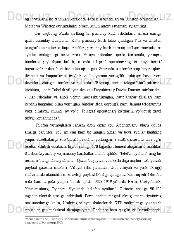 og ir yuklarni ko tarishlari kerak edi. Morse o‘yinchilari va Uinston o‘yinchilari -ʻ ʻ
Morse va Winston qurilmalarini o‘rash uchun maxsus tugmani aylantiring. 
Bir   vaqtning   o‘zida   sarflang 13
an   jismoniy   kuch   ishchilarni   smena   oxiriga
qadar   butunlay   charchatdi.   Katta   jismoniy   kuch   talab   qiladigan   Yuz   va   Uinston
telegraf   apparatlarida   faqat   erkaklar,   jismoniy   kuch   kamroq   bo‘lgan   morzada   esa
ayollar   ishlaganligi   bejiz   emas.   Viloyat   idoralari,   qoida   tariqasida,   yaroqsiz
binolarda   joylashgan   bo‘lib,   u   erda   telegraf   operatorining   ish   joyi   tashrif
buyuruvchilardan   faqat   bar   bilan   ajratilgan.   Smenada   u   odamlarning   hayqiriqlari,
iltijolari   va   haqoratlarini   tingladi   va   bu   yomon   yorug‘lik,   eskirgan   havo,   nam
devorlar,   chirigan   tomlar   va   pollarda.   "Bizning   pochta-telegraf   bo‘limlarimiz
kichkina, - dedi Tobolsk viloyati deputati Dzyubinskiy Davlat Dumasi minbaridan,
-   ular   ishchilar   va   aholi   uchun   moslashtirilmagan,   hatto‘shahar   filiallari   ham
kerosin lampalari bilan yoritilgan. binolar iflos, qorong‘i, nam. Jamoat telegramma
yoza   olmaydi,   chunki   joy   yo‘q.   Telegraf   operatorlari   ko‘zlarini   yo‘qotish   xavfi
tufayli ketishmoqda".
Telefon   tarmoqlarida   ishlash   oson   emas   edi.   Abonentlarni   ulash   qo‘lda
amalga   oshirildi.   160   sm   dan   kam   bo‘lmagan   qizlar   va   beva   ayollar   kalitning
yuqori  rozetkalariga etib borishlari uchun yollangan. 8 soatlik smenada  ular og‘ir
telefon eshitish vositasini kiyib, soatiga 170 tagacha abonent aloqasini o‘rnatdilar.
Bu shunday asabiy va jismoniy harakatlarni talab qildiki, "telefon ayollari" ning bir
nechtasi bunga chiday olmadi.  Qizlar bu joydan voz kechishga majbur, deb yozadi
poytaxt   gazetasi   muxbiri.   Viloyat   (shu   jumladan   Ural   viloyati   va   yirik   okrugi)
shaharlarida ulanishlar intensivligi poytaxt GTS ga qaraganda kamroq edi, lekin bu
erda   ham   u   juda   yuqori   bo‘lib   qoldi.   1908-1919-yillarda   Perm,   Chelyabinsk,
Yekaterinburg,   Tyumen,   Vyatkada   "telefon   ayollari".   O‘rtacha   soatiga   90-100
tagacha   ulanish   amalga   oshiriladi.   Perm   pochta-telegraf   okrugi   ma'muriyatining
ma'lumotlariga   ko‘ra,   Uralning   viloyat   shaharlarida   GTS   xodimlariga   yuklanish
ruxsat   etilgan   maksimal   darajaga   yetdi.   Pochtada   ham   qizg‘in   ish   kuzatilmoqda.
13
  . .            -  
Аскарханов А С Сборник постановлений и распоряжений по почтово телеграфному
.  , 1905.
ведомству Житомир
17 
