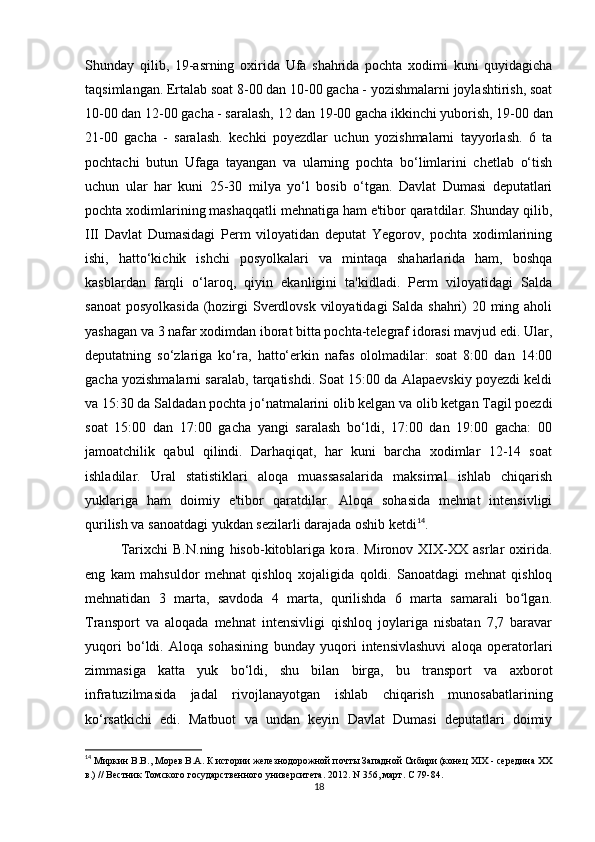 Shunday   qilib,   19-asrning   oxirida   Ufa   shahrida   pochta   xodimi   kuni   quyidagicha
taqsimlangan. Ertalab soat 8-00 dan 10-00 gacha - yozishmalarni joylashtirish, soat
10-00 dan 12-00 gacha - saralash, 12 dan 19-00 gacha ikkinchi yuborish, 19-00 dan
21-00   gacha   -   saralash.   kechki   poyezdlar   uchun   yozishmalarni   tayyorlash.   6   ta
pochtachi   butun   Ufaga   tayangan   va   ularning   pochta   bo‘limlarini   chetlab   o‘tish
uchun   ular   har   kuni   25-30   milya   yo‘l   bosib   o‘tgan.   Davlat   Dumasi   deputatlari
pochta xodimlarining mashaqqatli mehnatiga ham e'tibor qaratdilar. Shunday qilib,
III   Davlat   Dumasidagi   Perm   viloyatidan   deputat   Yegorov,   pochta   xodimlarining
ishi,   hatto‘kichik   ishchi   posyolkalari   va   mintaqa   shaharlarida   ham,   boshqa
kasblardan   farqli   o‘laroq,   qiyin   ekanligini   ta'kidladi.   Perm   viloyatidagi   Salda
sanoat  posyolkasida  (hozirgi Sverdlovsk viloyatidagi Salda shahri) 20 ming aholi
yashagan va 3 nafar xodimdan iborat bitta pochta-telegraf idorasi mavjud edi. Ular,
deputatning   so‘zlariga   ko‘ra,   hatto‘erkin   nafas   ololmadilar:   soat   8:00   dan   14:00
gacha yozishmalarni saralab, tarqatishdi. Soat 15:00 da Alapaevskiy poyezdi keldi
va 15:30 da Saldadan pochta jo‘natmalarini olib kelgan va olib ketgan Tagil poezdi
soat   15:00   dan   17:00   gacha   yangi   saralash   bo‘ldi,   17:00   dan   19:00   gacha:   00
jamoatchilik   qabul   qilindi.   Darhaqiqat,   har   kuni   barcha   xodimlar   12-14   soat
ishladilar.   Ural   statistiklari   aloqa   muassasalarida   maksimal   ishlab   chiqarish
yuklariga   ham   doimiy   e'tibor   qaratdilar.   Aloqa   sohasida   mehnat   intensivligi
qurilish va sanoatdagi yukdan sezilarli darajada oshib ketdi 14
. 
Tarixchi   B.N.ning   hisob-kitoblariga   ko ra.   Mironov   XIX-XX   asrlar   oxirida.
eng   kam   mahsuldor   mehnat   qishloq   xo jaligida   qoldi.   Sanoatdagi   mehnat   qishloq
mehnatidan   3   marta,   savdoda   4   marta,   qurilishda   6   marta   samarali   bo lgan.ʻ
Transport   va   aloqada   mehnat   intensivligi   qishloq   joylariga   nisbatan   7,7   baravar
yuqori   bo‘ldi.   Aloqa   sohasining   bunday   yuqori   intensivlashuvi   aloqa   operatorlari
zimmasiga   katta   yuk   bo‘ldi,   shu   bilan   birga,   bu   transport   va   axborot
infratuzilmasida   jadal   rivojlanayotgan   ishlab   chiqarish   munosabatlarining
ko‘rsatkichi   edi.   Matbuot   va   undan   keyin   Davlat   Dumasi   deputatlari   doimiy
14
  Миркин В.В., Морев В.А. К истории железнодорожной почты Западной Сибири (конец XIX - середина XX
в.) // Вестник Томского государственного университета. 2012. N 356, март.  C  79-84.
18