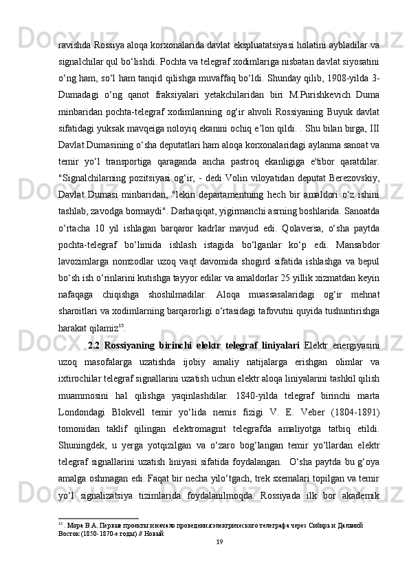 ravishda Rossiya aloqa korxonalarida davlat ekspluatatsiyasi holatini aybladilar va
signalchilar qul bo‘lishdi. Pochta va telegraf xodimlariga nisbatan davlat siyosatini
o‘ng ham, so‘l ham tanqid qilishga muvaffaq bo‘ldi. Shunday qilib, 1908-yilda 3-
Dumadagi   o‘ng   qanot   fraksiyalari   yetakchilaridan   biri   M.Purishkevich   Duma
minbaridan   pochta-telegraf   xodimlarining   og‘ir   ahvoli   Rossiyaning   Buyuk   davlat
sifatidagi yuksak mavqeiga noloyiq ekanini ochiq e’lon qildi. . Shu bilan birga, III
Davlat Dumasining o‘sha deputatlari ham aloqa korxonalaridagi aylanma sanoat va
temir   yo‘l   transportiga   qaraganda   ancha   pastroq   ekanligiga   e'tibor   qaratdilar.
"Signalchilarning   pozitsiyasi   og‘ir,  -   dedi   Volin  viloyatidan   deputat   Berezovskiy,
Davlat   Dumasi   minbaridan,   "lekin   departamentning   hech   bir   amaldori   o‘z   ishini
tashlab, zavodga bormaydi". Darhaqiqat, yigirmanchi asrning boshlarida. Sanoatda
o‘rtacha   10   yil   ishlagan   barqaror   kadrlar   mavjud   edi.   Qolaversa,   o‘sha   paytda
pochta-telegraf   bo‘limida   ishlash   istagida   bo‘lganlar   ko‘p   edi.   Mansabdor
lavozimlarga   nomzodlar   uzoq   vaqt   davomida   shogird   sifatida   ishlashga   va   bepul
bo‘sh ish o‘rinlarini kutishga tayyor edilar va amaldorlar 25 yillik xizmatdan keyin
nafaqaga   chiqishga   shoshilmadilar.   Aloqa   muassasalaridagi   og‘ir   mehnat
sharoitlari va xodimlarning barqarorligi o‘rtasidagi tafovutni quyida tushuntirishga
harakat qilamiz 15
.
  2.2   Rossiyaning   birinchi   elektr   telegraf   liniyalari   Elektr   energiyasini
uzoq   masofalarga   uzatishda   ijobiy   amaliy   natijalarga   erishgan   olimlar   va
ixtirochilar telegraf signallarini uzatish uchun elektr aloqa liniyalarini tashkil qilish
muammosini   hal   qilishga   yaqinlashdilar.   1840-yilda   telegraf   birinchi   marta
Londondagi   Blokvell   temir   yo‘lida   nemis   fizigi   V.   E.   Veber   (1804-1891)
tomonidan   taklif   qilingan   elektromagnit   telegrafda   amaliyotga   tatbiq   etildi.
Shuningdek,   u   yerga   yotqizilgan   va   o‘zaro   bog‘langan   temir   yo‘llardan   elektr
telegraf   signallarini   uzatish   liniyasi   sifatida   foydalangan.    O‘sha   paytda   bu  g‘oya
amalga oshmagan edi. Faqat bir necha yilo‘tgach, trek sxemalari topilgan va temir
yo‘l   signalizatsiya   tizimlarida   foydalanilmoqda.   Rossiyada   ilk   bor   akademik
15
 .  Мора В.А. Первые проекты и начало проведения электрического телеграфа через Сибирь и Дальний 
Восток (1850-1870-е годы) // Новый
19