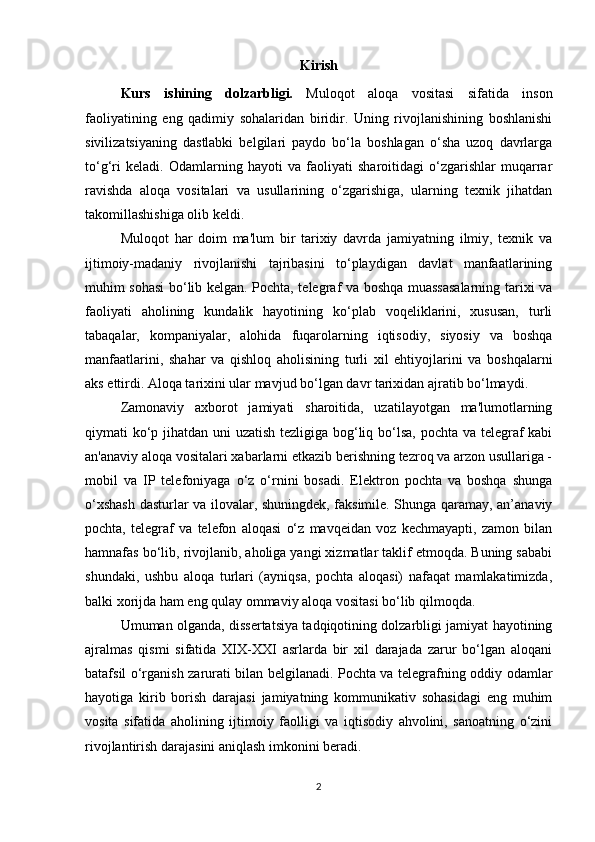 Kirish
Kurs   ishining   dolzarbligi.   Muloqot   aloqa   vositasi   sifatida   inson
faoliyatining   eng   qadimiy   sohalaridan   biridir.   Uning   rivojlanishining   boshlanishi
sivilizatsiyaning   dastlabki   belgilari   paydo   bo‘la   boshlagan   o‘sha   uzoq   davrlarga
to‘g‘ri   keladi.   Odamlarning   hayoti   va   faoliyati   sharoitidagi   o‘zgarishlar   muqarrar
ravishda   aloqa   vositalari   va   usullarining   o‘zgarishiga,   ularning   texnik   jihatdan
takomillashishiga olib keldi.
Muloqot   har   doim   ma'lum   bir   tarixiy   davrda   jamiyatning   ilmiy,   texnik   va
ijtimoiy-madaniy   rivojlanishi   tajribasini   to‘playdigan   davlat   manfaatlarining
muhim sohasi bo‘lib kelgan. Pochta, telegraf va boshqa muassasalarning tarixi va
faoliyati   aholining   kundalik   hayotining   ko‘plab   voqeliklarini,   xususan,   turli
tabaqalar,   kompaniyalar,   alohida   fuqarolarning   iqtisodiy,   siyosiy   va   boshqa
manfaatlarini,   shahar   va   qishloq   aholisining   turli   xil   ehtiyojlarini   va   boshqalarni
aks ettirdi. Aloqa tarixini ular mavjud bo‘lgan davr tarixidan ajratib bo‘lmaydi.
Zamonaviy   axborot   jamiyati   sharoitida,   uzatilayotgan   ma'lumotlarning
qiymati ko‘p jihatdan uni  uzatish tezligiga bog‘liq bo‘lsa, pochta va telegraf kabi
an'anaviy aloqa vositalari xabarlarni etkazib berishning tezroq va arzon usullariga -
mobil   va   IP   telefoniyaga   o‘z   o‘rnini   bosadi.   Elektron   pochta   va   boshqa   shunga
o‘xshash dasturlar va ilovalar, shuningdek, faksimile. Shunga qaramay, an’anaviy
pochta,   telegraf   va   telefon   aloqasi   o‘z   mavqeidan   voz   kechmayapti,   zamon   bilan
hamnafas bo‘lib, rivojlanib, aholiga yangi xizmatlar taklif etmoqda. Buning sababi
shundaki,   ushbu   aloqa   turlari   (ayniqsa,   pochta   aloqasi)   nafaqat   mamlakatimizda,
balki xorijda ham eng qulay ommaviy aloqa vositasi bo‘lib qilmoqda.
Umuman olganda, dissertatsiya tadqiqotining dolzarbligi jamiyat hayotining
ajralmas   qismi   sifatida   XIX-XXI   asrlarda   bir   xil   darajada   zarur   bo‘lgan   aloqani
batafsil o‘rganish zarurati bilan belgilanadi. Pochta va telegrafning oddiy odamlar
hayotiga   kirib   borish   darajasi   jamiyatning   kommunikativ   sohasidagi   eng   muhim
vosita   sifatida   aholining   ijtimoiy   faolligi   va   iqtisodiy   ahvolini,   sanoatning   o‘zini
rivojlantirish darajasini aniqlash imkonini beradi.
2