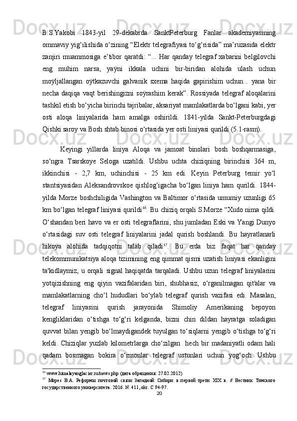 B.S.Yakobi   1843-yil   29-dekabrda   SanktPeterburg   Fanlar   akademiyasining
ommaviy yig‘ilishida o‘zining   “ Elektr telegrafiyasi to‘g‘risida ”  ma ’ ruzasida elektr
zanjiri   muammosiga   e ’ tibor   qaratdi:   “ ...   Har   qanday   telegraf   xabarini   belgilovchi
eng   muhim   narsa,   yaÿni   ikkala   uchini   bir-biridan   alohida   ulash   uchun
moÿljallangan   oÿtkazuvchi   galvanik   sxema   haqida   gapirishim   uchun...   yana   bir
necha   daqiqa   vaqt   berishingizni   soÿrashim   kerak ” .   Rossiyada   telegraf   aloqalarini
tashkil etish bo‘yicha birinchi tajribalar, aksariyat mamlakatlarda bo‘lgani kabi, yer
osti   aloqa   liniyalarida   ham   amalga   oshirildi.   1841-yilda   Sankt-Peterburgdagi
Qishki saroy va Bosh shtab binosi o‘rtasida yer osti liniyasi qurildi (5.1-rasm). 
Keyingi   yillarda   liniya   Aloqa   va   jamoat   binolari   bosh   boshqarmasiga,
so‘ngra   Tsarskoye   Seloga   uzatildi.   Ushbu   uchta   chiziqning   birinchisi   364   m,
ikkinchisi   -   2,7   km,   uchinchisi   -   25   km   edi.   Keyin   Peterburg   temir   yo‘l
stantsiyasidan   Aleksandrovskoe   qishlog‘igacha   bo‘lgan   liniya   ham   qurildi.   1844-
yilda Morze  boshchiligida  Vashington  va  Baltimor  o‘rtasida   umumiy  uzunligi  65
km bo‘lgan telegraf liniyasi qurildi 16
. Bu chiziq orqali S.Morze   “ Xudo nima qildi.
O‘shandan beri havo va er osti telegraflarini, shu jumladan Eski va Yangi Dunyo
o‘rtasidagi   suv   osti   telegraf   liniyalarini   jadal   qurish   boshlandi.   Bu   hayratlanarli
hikoya   alohida   tadqiqotni   talab   qiladi 17
.   Bu   erda   biz   faqat   har   qanday
telekommunikatsiya aloqa tizimining eng qimmat qismi uzatish liniyasi ekanligini
ta'kidlaymiz,   u   orqali   signal   haqiqatda   tarqaladi.   Ushbu   uzun   telegraf   liniyalarini
yotqizishning   eng   qiyin   vazifalaridan   biri,   shubhasiz,   o‘rganilmagan   qit'alar   va
mamlakatlarning   cho‘l   hududlari   bo‘ylab   telegraf   qurish   vazifasi   edi.   Masalan,
telegraf   liniyasini   qurish   jarayonida   Shimoliy   Amerikaning   bepoyon
kengliklaridan   o‘tishga   to‘g‘ri   kelganda,   bizni   chin   dildan   hayratga   soladigan
quvvat   bilan  yengib  bo‘lmaydigandek   tuyulgan  to‘siqlarni  yengib  o‘tishga  to‘g‘ri
keldi.   Chiziqlar   yuzlab   kilometrlarga   cho‘zilgan     hech   bir   madaniyatli   odam   hali
qadam   bosmagan   bokira   o‘rmonlar   telegraf   ustunlari   uchun   yog‘och.   Ushbu
16
  www.himalayanglacier.ru/news.php (дата обращения: 27.02.2012)
17
  Mopes   B.A.   Реформы   почтовой   связи   Западной   Сибири   в   первой   трети   XIX   в.   //   Вестник   Томского
государственного университета. 2016. N: 411, okr. C 94-97.
20