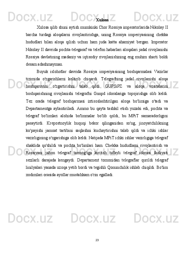 Xulosa
Xulosa qilib shuni aytish mumkinki Chor Rossiya imperatorlarida Nikolay II
barcha   turdagi   aloqalarni   rivojlantirishga,   uning   Rossiya   imperiyasining   chekka
hududlari   bilan   aloqa   qilish   uchun   ham   juda   katta   ahamiyat   bergan.   Imperator
Nikolay II davrida pochta-telegaraf va telefon habarlari aloqalari jadal rivojlanishi
Rossiya davlatining madaniy va iqtisodiy rivojlanishining eng muhim sharti boldi
desam adashmayman. 
Buyuk   islohotlar   davrida   Rossiya   imperiyasining   boshqarmalasi   Vazirlar
tizimida   o'zgarishlarni   keltirib   chiqardi.   Telegrafning   jadal   rivojlanishi   aloqa
boshqaruvini   o'zgartirishni   talab   qildi.   GUPSiPZ   va   aloqa   vositalarini
boshqarishning   rivojlanishi   telegrafni   Gnnpd   idoralariga   topsjirishga   olib   keldi.
Tez   orada   telegraf   boshqarmasi   ixtisoslashtirilgan   aloqa   bo'limiga   o'tadi   va
Departamentga   aylantiriladi.   Ammo   bu   qayta   tashkil   etish   yuzaki   edi,   pochta   va
telegraf   bo'limlari   alohida   bo'linmalar   bo'lib   qoldi,   bu   MPiT   samaradorligini
pasaytirdi.   Krepostnoylik   huquqi   bekor   qilinganidan   so'ng,   jinoyatchilikning
ko'payishi   jamoat   tartibini   saqlashni   kuchaytirishni   talab   qildi   va   ichki   ishlar
vazirligining o'zgarishiga olib keldi. Natijada MPiT ichki ishlar vazirligiga telegraf
shaklida   qo'shildi   va   pochta   bo'limlari   ham.   Chekka   hududlarni   rivojlantirish   va
Rossiyani   jahon   telegraf   tarmog'iga   kiritish   tufayli   telegraf   idorasi   faoliyati
sezilarli   darajada   kengaydi.   Departament   tomonidan   telegraflar   qurildi   telegraf
linilyalari yanada uzoqa yetib bordi va tegishli Qonunchilik ishlab chiqildi. Bo'lim
xodimlari orasida ayollar mustahkam o'rin egalladi.
23