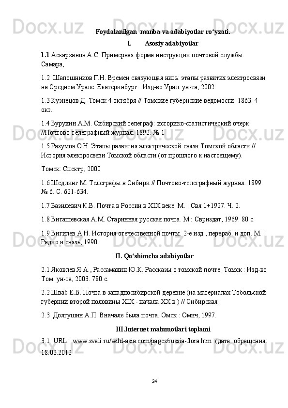 Foydalanilgan  manba va adabiyotlar ro yxati.ʻ
I. Asosiy   adabiyotlar
1.1  Аскарханов А.С. Примерная форма инструкции почтовой службы. 
Самара, 
1.2   Шапошников Г.Н. Времен связующая нить: этапы развития электросвязи 
на Среднем Урале. Екатеринбург : Изд-во Урал. ун-та, 2002. 
1.3 Кузнецов Д. Томск 4 октября // Томские губернские ведомости. 1863. 4 
окт.
1.4 Бурухин А.М. Сибирский телеграф: историко-статистический очерк 
//Почтово-телеграфный журнал. 1892. № 1
1.5 Разумов О.Н. Этапы развития электрической связи Томской области // 
История электросвязи Томской области (от прошлого к настоящему).
Томск: Спектр, 2000
1.6 Шедлинг М. Телеграфы в Сибири // Почтово-телеграфный журнал. 1899. 
№ 6. С. 621-634.
1.7 Базилевич К.В. Почта в России в XIX веке. М. : Свя 1+1927. Ч. 2. 
1.8 Виташевская А.М. Старинная русская почта. М.: Свриздат, 1969. 80 с.
1.9 Вигилев А.Н. История отечественной почты. 2-е изд., перераб. и доп. М. : 
Радио и связь, 1990. 
II .  Qo ʻ shimcha   adabiyotlar
2.1 Яковлев Я.А., Рассамахин Ю.К. Рассказы о томской почте. Томск : Изд-во
Том. ун-та, 2003. 780 с.
2.2 Шваб Е.В. Почта в западносибирской деревне (на материалах Тобольской
губернии второй половины XIX - начала XX в.) // Сибирская
2.3   Долгушин А.П. Вначале была почта. Омск  :  Омич , 1997. 
III.Internet malumotlari toplami
3.1   URL :   www . svali . ru / wild - asia . com / pages / russia - flora . htm   (дата   обращения:
18.02.2012
24 