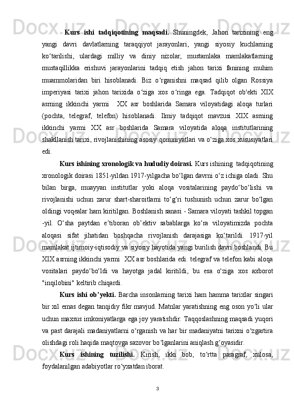 Kurs   ishi   tadqiqotining   maqsadi.   Shuningdek,   Jahon   tarixining   eng
yangi   davri   davlatlarning   taraqqiyot   jarayonlari,   yangi   siyosiy   kuchlarning
ko tarilishi,   ulardagi   milliy   va   diniy   nizolar,   mustamlaka   mamlakatlarningʻ
mustaqillikka   erishuvi   jarayonlarini   tadqiq   etish   jahon   tarixi   fanining   muhim
muammolaridan   biri   hisoblanadi.   Biz   o rganishni   maqsad   qilib   olgan   Rossiya	
ʻ
imperiyasi   tarixi   jahon   tarixida   o ziga   xos   o ringa   ega.  	
ʻ ʻ Tadqiqot   ob'ekti   XIX
asrning   ikkinchi   yarmi     XX   asr   boshlarida   Samara   viloyatidagi   aloqa   turlari
(pochta,   telegraf,   telefon)   hisoblanadi.   Ilmiy   tadqiqot   mavzusi   XIX   asrning
ikkinchi   yarmi   XX   asr   boshlarida   Samara   viloyatida   aloqa   institutlarining
shakllanish tarixi, rivojlanishining asosiy qonuniyatlari va o‘ziga xos xususiyatlari
edi.
Kurs ishining xronologik va hududiy doirasi.  Kurs ishining  tadqiqotining
xronologik doirasi 1851-yildan 1917-yilgacha bo‘lgan davrni o‘z ichiga oladi. Shu
bilan   birga,   muayyan   institutlar   yoki   aloqa   vositalarining   paydo‘bo‘lishi   va
rivojlanishi   uchun   zarur   shart-sharoitlarni   to‘g‘ri   tushunish   uchun   zarur   bo‘lgan
oldingi voqealar ham kiritilgan. Boshlanish sanasi - Samara viloyati tashkil topgan
-yil.   O‘sha   paytdan   e’tiboran   ob’ektiv   sabablarga   ko‘ra   viloyatimizda   pochta
aloqasi   sifat   jihatidan   boshqacha   rivojlanish   darajasiga   ko‘tarildi.   1917-yil
mamlakat ijtimoiy-iqtisodiy va siyosiy hayotida yangi burilish davri boshlandi. Bu
XIX asrning ikkinchi yarmi   XX asr boshlarida edi. telegraf va telefon kabi aloqa
vositalari   paydo‘bo‘ldi   va   hayotga   jadal   kiritildi,   bu   esa   o‘ziga   xos   axborot
"inqilobini" keltirib chiqardi.
Kurs   ishi   ob’ y ekti.   Barcha   insonlarning   tarixi   ham   hamma   tarixlar   singari
bir xil emas degan tanqidiy fikr mavjud. Matnlar yaratishning eng oson yo li ular	
ʻ
uchun maxsus imkoniyatlarga ega joy yaratishdir. Taqqoslashning maqsadi yuqori
va past darajali madaniyatlarni o rganish va har bir madaniyatni tarixni o zgartira	
ʻ ʻ
olishdagi roli haqida maqtovga sazovor bo lganlarini aniqlash g oyasidir.	
ʻ ʻ
Kurs   ishining   tuzilishi.   Kirish,   ikki   bob,   to rtta   paragraf,   xulosa,	
ʻ
foydalanilgan adabiyotlar ro yxatdan iborat.	
ʻ
3