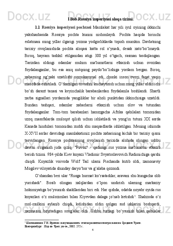 I Bob.Rossiya imperiyasi aloqa tizimi.
1.1   Rossiya   imperiyasi   pochtasi   Mamlakat   har   yili   iyul   oyining   ikkinchi
yakshanbasida   Rossiya   pochta   kunini   nishonlaydi.   Pochta   haqida   birinchi
eslatmani   ming   yillar   ilgarigi   yozma   yodgorliklarda   topish   mumkin.   Davlatning
tarixiy   rivojlanishida   pochta   aloqasi   katta   rol   o‘ynadi,   desak   xato‘bo‘lmaydi.
Biroq,   bayram   tashkil   etilganidan   atigi   300   yil   o‘tgach,   rasman   tasdiqlangan.
Tarixdan   oldingi   odamlar   muhim   ma'lumotlarni   etkazish   uchun   ovozdan
foydalanganlar,   bu   esa   aniq   nutqning   paydo‘bo‘lishiga   yordam   bergan.   Biroq,
xabarning   og‘zaki   uzatilishi   nomukammal   edi,   chunki   inson   ovozi   faqat   yaqin
masofada eshitiladi. O‘tkazilgan tovushni kuchaytirish uchun ming yillar oldin ichi
bo‘sh   daraxt   tanasi   va   keyinchalik   barabanlardan   foydalanila   boshlandi.   Shartli
zarba   signallari   yordamida   yangiliklar   bir   aholi   punktidan   ikkinchisiga   uzatildi.
Bundan   tashqari,   odamlar   xabarlarni   etkazish   uchun   olov   va   tutundan
foydalanganlar.   Tom-tom   barabanlari   hanuzgacha   Afrika   qabilalari   tomonidan
uzoq   masofalarda   muloqot   qilish   uchun   ishlatiladi   va   yong‘in   tutuni   XX   asrda
Kanada   hindulari   tomonidan   xuddi   shu   maqsadlarda   ishlatilgan.   Mening   ishimda
X-XVII asrlar  davridagi  mamlakatimiz pochta xabarining kichik bir tarixiy qismi
tasvirlangan.   Rossiya   pochtasining   rivojlanish   tarixida   alohida   olingan   ushbu
davrni   o‘rganish   juda   qiziq.   "Povoz"   -   qadimgi   rus   yozma   ma'lumotni   etkazib
berish tizimi. 984-yilda Kiev knyazi Vladimir Svyatoslavovich Radimichiga qarshi
chiqdi.   Knyazlik   voivoda   Wolf   Tail   ularni   Pischanda   kutib   oldi,   zamonaviy
Mogilev viloyatida shunday daryo‘bor va g‘alaba qozondi. 
O‘shandan beri ular "Rusga hurmat ko‘rsatadilar, aravani shu kungacha olib
yurishadi".   Bosib   olingan   xalqlardan   o‘lpon   undirish   ularning   markaziy
hokimiyatiga bo‘ysunish shakllaridan biri edi. Har qishda, odatda noyabr oyida rus
knyazlari   o‘z   mulozimlari   bilan   Kiyevdan   dalaga   jo‘nab   ketishdi 1
.   Shahzoda   o‘z
mol-mulkini   aylanib   chiqdi,   kelishidan   oldin   qolgan   sud   ishlarini   boshqardi,
xazinasini   boyitadigan   sovg‘alar   oldi.   Ushbu   turdagi   bo‘ysunish   bilan   qabilalar
1
  Шапошников Г.Н. Времен связующая нить: этапы развития электросвязи на Среднем Урале. 
Екатеринбург : Изд-во Урал. ун-та, 2002. 272 с.
4 