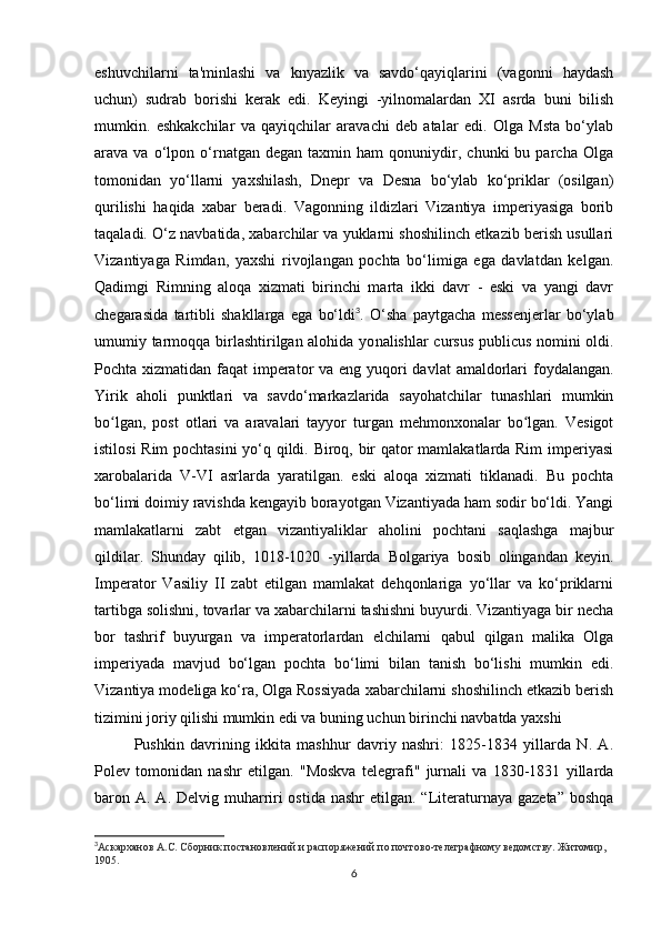 eshuvchilarni   ta'minlashi   va   knyazlik   va   savdo‘qayiqlarini   (vagonni   haydash
uchun)   sudrab   borishi   kerak   edi.   Keyingi   -yilnomalardan   XI   asrda   buni   bilish
mumkin.   eshkakchilar   va   qayiqchilar   aravachi   deb   atalar   edi.   Olga   Msta   bo‘ylab
arava  va   o‘lpon  o‘rnatgan   degan   taxmin  ham   qonuniydir,   chunki   bu   parcha  Olga
tomonidan   yo‘llarni   yaxshilash,   Dnepr   va   Desna   bo‘ylab   ko‘priklar   (osilgan)
qurilishi   haqida   xabar   beradi.   Vagonning   ildizlari   Vizantiya   imperiyasiga   borib
taqaladi. O‘z navbatida, xabarchilar va yuklarni shoshilinch etkazib berish usullari
Vizantiyaga   Rimdan,   yaxshi   rivojlangan   pochta   bo‘limiga   ega   davlatdan   kelgan.
Qadimgi   Rimning   aloqa   xizmati   birinchi   marta   ikki   davr   -   eski   va   yangi   davr
chegarasida   tartibli   shakllarga   ega   bo‘ldi 3
.   O‘sha   paytgacha   messenjerlar   bo‘ylab
umumiy tarmoqqa birlashtirilgan alohida yo nalishlar cursus publicus nomini oldi.
Pochta xizmatidan faqat imperator va eng yuqori davlat  amaldorlari  foydalangan.
Yirik   aholi   punktlari   va   savdo‘markazlarida   sayohatchilar   tunashlari   mumkin
bo lgan,   post   otlari   va   aravalari   tayyor   turgan   mehmonxonalar   bo lgan.   Vesigotʻ ʻ
istilosi Rim pochtasini yo‘q qildi. Biroq, bir qator mamlakatlarda Rim imperiyasi
xarobalarida   V-VI   asrlarda   yaratilgan.   eski   aloqa   xizmati   tiklanadi.   Bu   pochta
bo‘limi doimiy ravishda kengayib borayotgan Vizantiyada ham sodir bo‘ldi. Yangi
mamlakatlarni   zabt   etgan   vizantiyaliklar   aholini   pochtani   saqlashga   majbur
qildilar.   Shunday   qilib,   1018-1020   -yillarda   Bolgariya   bosib   olingandan   keyin.
Imperator   Vasiliy   II   zabt   etilgan   mamlakat   dehqonlariga   yo‘llar   va   ko‘priklarni
tartibga solishni, tovarlar va xabarchilarni tashishni buyurdi. Vizantiyaga bir necha
bor   tashrif   buyurgan   va   imperatorlardan   elchilarni   qabul   qilgan   malika   Olga
imperiyada   mavjud   bo‘lgan   pochta   bo‘limi   bilan   tanish   bo‘lishi   mumkin   edi.
Vizantiya modeliga ko‘ra, Olga Rossiyada xabarchilarni shoshilinch etkazib berish
tizimini joriy qilishi mumkin edi va buning uchun birinchi navbatda yaxshi
Pushkin   davrining   ikkita   mashhur   davriy   nashri:   1825-1834   yillarda   N.   A.
Polev   tomonidan   nashr   etilgan.   "Moskva   telegrafi"   jurnali   va   1830-1831   yillarda
baron A. A. Delvig muharriri  ostida  nashr  etilgan. “Literaturnaya  gazeta” boshqa
3
Аскарханов А.С. Сборник постановлений и распоряжений по почтово-телеграфному ведомству. Житомир, 
1905.
6 