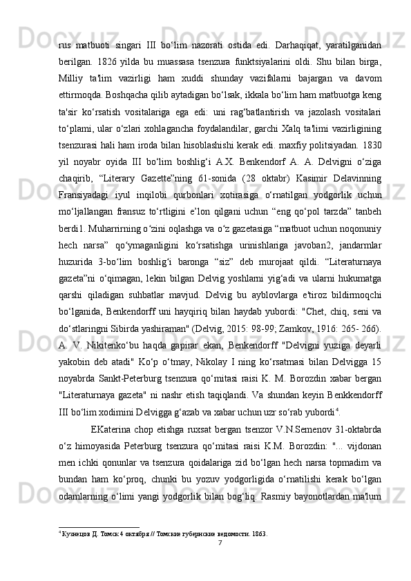 rus   matbuoti   singari   III   bo‘lim   nazorati   ostida   edi.   Darhaqiqat,   yaratilganidan
beri lgan.   1826   yilda   bu   muassasa   tsenzura   funktsiyalarini   oldi.   Shu   bilan   birga,
Milliy   ta'lim   vazirligi   ham   xuddi   shunday   vazifalarni   bajargan   va   davom
ettirmoqda. Boshqacha qilib aytadigan bo‘lsak, ikkala bo‘lim ham matbuotga keng
ta'sir   ko‘rsatish   vositalariga   ega   edi:   uni   rag‘batlantirish   va   jazolash   vositalari
to‘plami,   ular   o‘zlari   xohlagancha   foydalandilar,   garchi   Xalq   ta'limi   vazirligining
tsenzurasi hali ham iroda bilan hisoblashishi kerak edi. maxfiy politsiyadan. 1830
yil   noyabr   oyida   III   bo‘lim   boshlig‘i   A.X.   Benkendorf   A.   A.   Delvigni   o‘ziga
chaqirib,   “Literary   Gazette”ning   61-sonida   (28   oktabr)   Kasimir   Delavinning
Fransiyadagi   iyul   inqilobi   qurbonlari   xotirasiga   o‘rnatilgan   yodgorlik   uchun
mo‘ljallangan   fransuz   to‘rtligini   e’lon   qilgani   uchun   “eng   qo‘pol   tarzda”   tanbeh
berdi1. Muharrirning o zini oqlashga va o z gazetasiga “matbuot uchun noqonuniyʻ ʻ
hech   narsa”   qo ymaganligini   ko rsatishga   urinishlariga   javoban2,   jandarmlar	
ʻ ʻ
huzurida   3-bo lim   boshlig i   baronga   “siz”   deb   murojaat   qildi.   “Literaturnaya	
ʻ ʻ
gazeta”ni   o‘qimagan,   lekin   bilgan   Delvig   yoshlarni   yig‘adi   va   ularni   hukumatga
qarshi   qiladigan   suhbatlar   mavjud.   Delvig   bu   ayblovlarga   e'tiroz   bildirmoqchi
bo‘lganida,   Benkendorff   uni   hayqiriq   bilan   haydab   yubordi:   "Chet,   chiq,   seni   va
do‘stlaringni Sibirda yashiraman" (Delvig, 2015: 98-99; Zamkov, 1916: 265- 266).
A.   V.   Nikitenko‘bu   haqda   gapirar   ekan,   Benkendorff   "Delvigni   yuziga   deyarli
yakobin   deb   atadi"   Ko‘p   o‘tmay,   Nikolay   I   ning   ko‘rsatmasi   bilan   Delvigga   15
noyabrda   Sankt-Peterburg   tsenzura   qo‘mitasi   raisi   K.   M.   Borozdin   xabar   bergan
"Literaturnaya   gazeta"   ni   nashr   etish   taqiqlandi.   Va   shundan   keyin   Benkkendorff
III bo‘lim xodimini Delvigga g‘azab va xabar uchun uzr so‘rab yubordi 4
.
EKaterina   chop   etishga   ruxsat   bergan   tsenzor   V.N.Semenov   31-oktabrda
o‘z   himoyasida   Peterburg   tsenzura   qo‘mitasi   raisi   K.M.   Borozdin:   "...   vijdonan
men   ichki   qonunlar   va   tsenzura   qoidalariga   zid   bo‘lgan   hech   narsa   topmadim   va
bundan   ham   ko‘proq,   chunki   bu   yozuv   yodgorligida   o‘rnatilishi   kerak   bo‘lgan
odamlarning   o‘limi   yangi   yodgorlik   bilan   bog‘liq.   Rasmiy   bayonotlardan   ma'lum
4
  Кузнецов Д. Томск 4 октября // Томские губернские ведомости. 1863. 
7 