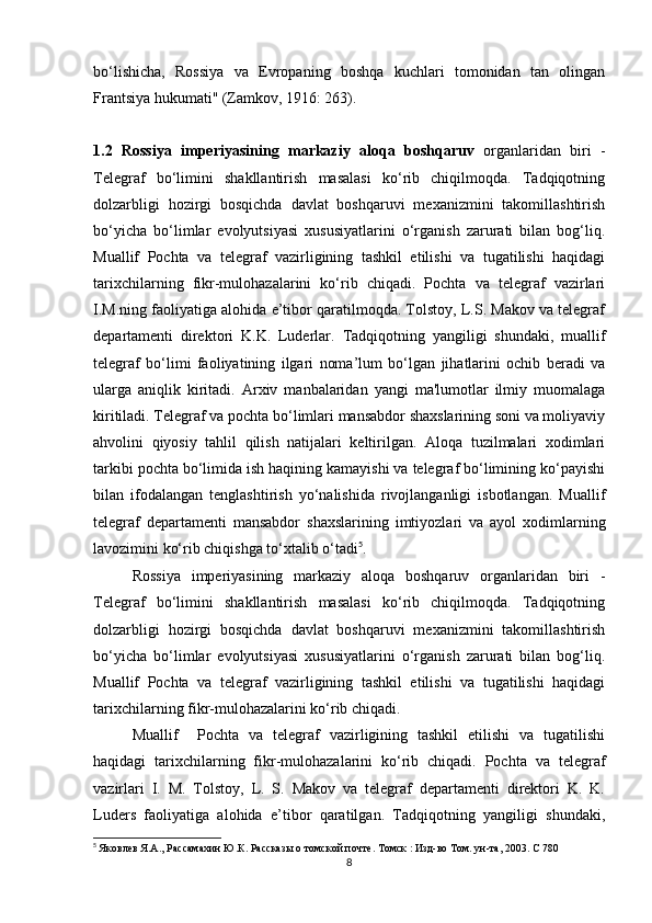 bo‘lishicha,   Rossiya   va   Evropaning   boshqa   kuchlari   tomonidan   tan   olingan
Frantsiya hukumati" (Zamkov, 1916: 263).
1.2   Rossiya   imperiyasining   markaziy   aloqa   boshqaruv   organlaridan   biri   -
Telegraf   bo‘limini   shakllantirish   masalasi   ko‘rib   chiqilmoqda.   Tadqiqotning
dolzarbligi   hozirgi   bosqichda   davlat   boshqaruvi   mexanizmini   takomillashtirish
bo‘yicha   bo‘limlar   evolyutsiyasi   xususiyatlarini   o‘rganish   zarurati   bilan   bog‘liq.
Muallif   Pochta   va   telegraf   vazirligining   tashkil   etilishi   va   tugatilishi   haqidagi
tarixchilarning   fikr-mulohazalarini   ko‘rib   chiqadi.   Pochta   va   telegraf   vazirlari
I.M.ning faoliyatiga alohida e’tibor qaratilmoqda. Tolstoy, L.S. Makov va telegraf
departamenti   direktori   K.K.   Luderlar.   Tadqiqotning   yangiligi   shundaki,   muallif
telegraf   bo‘limi   faoliyatining   ilgari   noma’lum   bo‘lgan   jihatlarini   ochib   beradi   va
ularga   aniqlik   kiritadi.   Arxiv   manbalaridan   yangi   ma'lumotlar   ilmiy   muomalaga
kiritiladi. Telegraf va pochta bo‘limlari mansabdor shaxslarining soni va moliyaviy
ahvolini   qiyosiy   tahlil   qilish   natijalari   keltirilgan.   Aloqa   tuzilmalari   xodimlari
tarkibi pochta bo‘limida ish haqining kamayishi va telegraf bo‘limining ko‘payishi
bilan   ifodalangan   tenglashtirish   yo‘nalishida   rivojlanganligi   isbotlangan.   Muallif
telegraf   departamenti   mansabdor   shaxslarining   imtiyozlari   va   ayol   xodimlarning
lavozimini ko‘rib chiqishga to‘xtalib o‘tadi 5
.
Rossiya   imperiyasining   markaziy   aloqa   boshqaruv   organlaridan   biri   -
Telegraf   bo‘limini   shakllantirish   masalasi   ko‘rib   chiqilmoqda.   Tadqiqotning
dolzarbligi   hozirgi   bosqichda   davlat   boshqaruvi   mexanizmini   takomillashtirish
bo‘yicha   bo‘limlar   evolyutsiyasi   xususiyatlarini   o‘rganish   zarurati   bilan   bog‘liq.
Muallif   Pochta   va   telegraf   vazirligining   tashkil   etilishi   va   tugatilishi   haqidagi
tarixchilarning fikr-mulohazalarini ko‘rib chiqadi.
Muallif     Pochta   va   telegraf   vazirligining   tashkil   etilishi   va   tugatilishi
haqidagi   tarixchilarning   fikr-mulohazalarini   ko‘rib   chiqadi.   Pochta   va   telegraf
vazirlari   I.   M.   Tolstoy,   L.   S.   Makov   va   telegraf   departamenti   direktori   K.   K.
Luders   faoliyatiga   alohida   e’tibor   qaratilgan.   Tadqiqotning   yangiligi   shundaki,
5
  Яковлев Я.А., Рассамахин Ю.К. Рассказы о томской почте. Томск : Изд-во Том. ун-та, 2003.  C  780
8 
