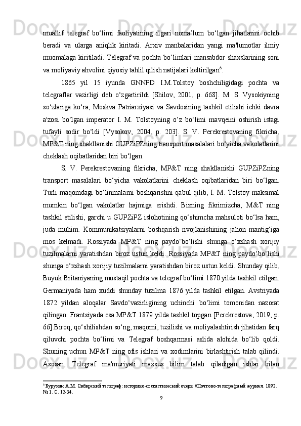 muallif   telegraf   bo‘limi   faoliyatining   ilgari   noma’lum   bo‘lgan   jihatlarini   ochib
beradi   va   ularga   aniqlik   kiritadi.   Arxiv   manbalaridan   yangi   ma'lumotlar   ilmiy
muomalaga kiritiladi. Telegraf va pochta bo‘limlari mansabdor shaxslarining soni
va moliyaviy ahvolini qiyosiy tahlil qilish natijalari keltirilgan 6
.
1865   yil   15   iyunda   GNNPD   I.M.Tolstoy   boshchiligidagi   pochta   va
telegraflar   vazirligi   deb   o‘zgartirildi   [Shilov,   2001,   p.   668].   M.   S.   Vysokiyning
so‘zlariga   ko‘ra,   Moskva   Patriarxiyasi   va   Savdosining   tashkil   etilishi   ichki   davra
a'zosi   bo‘lgan   imperator   I.   M.   Tolstoyning   o‘z   bo‘limi   mavqeini   oshirish   istagi
tufayli   sodir   bo‘ldi   [Vysokov,   2004,   p.   203].   S.   V.   Perekrestovaning   fikricha,
MP&T ning shakllanishi GUPZiPZning transport masalalari bo‘yicha vakolatlarini
cheklash oqibatlaridan biri bo‘lgan.
S.   V.   Perekrestovaning   fikricha,   MP&T   ning   shakllanishi   GUPZiPZning
transport   masalalari   bo‘yicha   vakolatlarini   cheklash   oqibatlaridan   biri   bo‘lgan.
Turli  maqomdagi  bo‘linmalarni  boshqarishni  qabul  qilib, I. M. Tolstoy maksimal
mumkin   bo‘lgan   vakolatlar   hajmiga   erishdi.   Bizning   fikrimizcha,   M&T   ning
tashkil etilishi, garchi u GUPZiPZ islohotining qo‘shimcha mahsuloti bo‘lsa ham,
juda   muhim.   Kommunikatsiyalarni   boshqarish   rivojlanishining   jahon   mantig‘iga
mos   kelmadi.   Rossiyada   MP&T   ning   paydo‘bo‘lishi   shunga   o‘xshash   xorijiy
tuzilmalarni   yaratishdan   biroz   ustun   keldi.   Rossiyada   MP&T   ning   paydo‘bo‘lishi
shunga o‘xshash xorijiy tuzilmalarni yaratishdan biroz ustun keldi. Shunday qilib,
Buyuk Britaniyaning mustaqil pochta va telegraf bo‘limi 1870 yilda tashkil etilgan.
Germaniyada   ham   xuddi   shunday   tuzilma   1876   yilda   tashkil   etilgan.   Avstriyada
1872   yildan   aloqalar   Savdo‘vazirligining   uchinchi   bo‘limi   tomonidan   nazorat
qilingan. Frantsiyada esa MP&T 1879 yilda tashkil topgan [Perekrestova, 2019, p.
66].Biroq, qo‘shilishdan so‘ng, maqomi, tuzilishi va moliyalashtirish jihatidan farq
qiluvchi   pochta   bo‘limi   va   Telegraf   boshqarmasi   aslida   alohida   bo‘lib   qoldi.
Shuning   uchun   MP&T   ning   ofis   ishlari   va   xodimlarini   birlashtirish   talab   qilindi.
Asosan,   Telegraf   ma'muriyati   maxsus   bilim   talab   qiladigan   ishlar   bilan
6
  Бурухин А.М. Сибирский телеграф: историко-статистический очерк //Почтово-телеграфный журнал. 1892. 
№ 1. С. 12-34.
9 