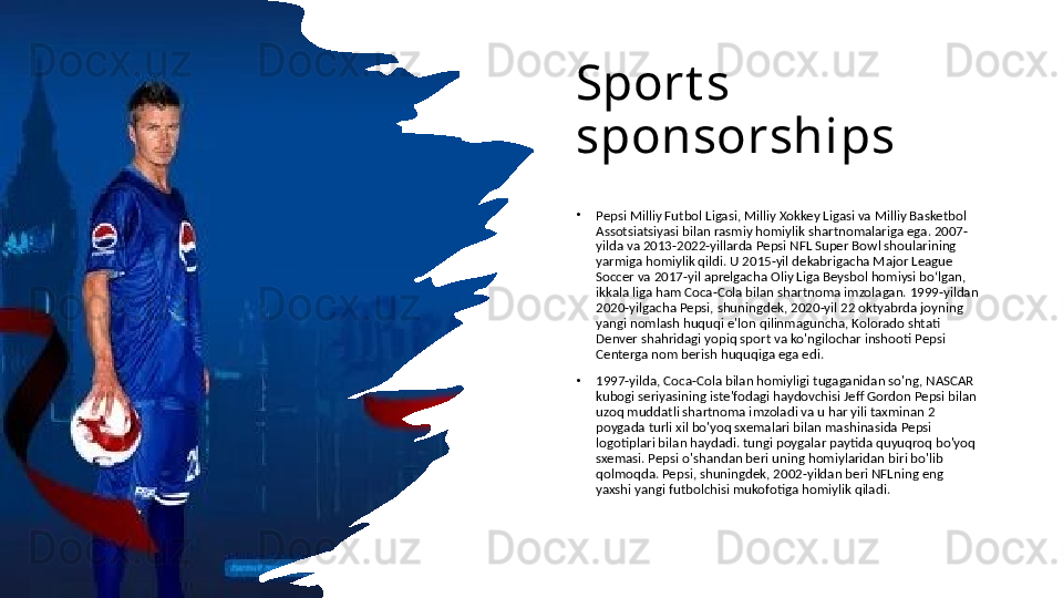 Sport s 
sponsorships
•
Pepsi Milliy Futbol Ligasi, Milliy Xokkey Ligasi va Milliy Basketbol 
Assotsiatsiyasi bilan rasmiy homiylik shartnomalariga ega. 2007-
yilda va 2013-2022-yillarda Pepsi NFL Super Bowl shoularining 
yarmiga homiylik qildi. U 2015-yil dekabrigacha Major League 
Soccer va 2017-yil aprelgacha Oliy Liga Beysbol homiysi boʻlgan, 
ikkala liga ham Coca-Cola bilan shartnoma imzolagan. 1999-yildan 
2020-yilgacha Pepsi, shuningdek, 2020-yil 22 oktyabrda joyning 
yangi nomlash huquqi e'lon qilinmaguncha, Kolorado shtati 
Denver shahridagi yopiq sport va ko'ngilochar inshooti Pepsi 
Centerga nom berish huquqiga ega edi. 
•
1997-yilda, Coca-Cola bilan homiyligi tugaganidan so'ng, NASCAR 
kubogi seriyasining iste'fodagi haydovchisi Jeff Gordon Pepsi bilan 
uzoq muddatli shartnoma imzoladi va u har yili taxminan 2 
poygada turli xil bo'yoq sxemalari bilan mashinasida Pepsi 
logotiplari bilan haydadi. tungi poygalar paytida quyuqroq bo'yoq 
sxemasi. Pepsi o'shandan beri uning homiylaridan biri bo'lib 
qolmoqda. Pepsi, shuningdek, 2002-yildan beri NFLning eng 
yaxshi yangi futbolchisi mukofotiga homiylik qiladi. 