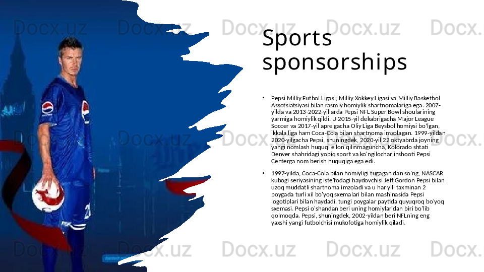 Sport s 
sponsorships
•
Pepsi Milliy Futbol Ligasi, Milliy Xokkey Ligasi va Milliy Basketbol 
Assotsiatsiyasi bilan rasmiy homiylik shartnomalariga ega. 2007-
yilda va 2013-2022-yillarda Pepsi NFL Super Bowl shoularining 
yarmiga homiylik qildi. U 2015-yil dekabrigacha Major League 
Soccer va 2017-yil aprelgacha Oliy Liga Beysbol homiysi boʻlgan, 
ikkala liga ham Coca-Cola bilan shartnoma imzolagan. 1999-yildan 
2020-yilgacha Pepsi, shuningdek, 2020-yil 22 oktyabrda joyning 
yangi nomlash huquqi e'lon qilinmaguncha, Kolorado shtati 
Denver shahridagi yopiq sport va ko'ngilochar inshooti Pepsi 
Centerga nom berish huquqiga ega edi. 
•
1997-yilda, Coca-Cola bilan homiyligi tugaganidan so'ng, NASCAR 
kubogi seriyasining iste'fodagi haydovchisi Jeff Gordon Pepsi bilan 
uzoq muddatli shartnoma imzoladi va u har yili taxminan 2 
poygada turli xil bo'yoq sxemalari bilan mashinasida Pepsi 
logotiplari bilan haydadi. tungi poygalar paytida quyuqroq bo'yoq 
sxemasi. Pepsi o'shandan beri uning homiylaridan biri bo'lib 
qolmoqda. Pepsi, shuningdek, 2002-yildan beri NFLning eng 
yaxshi yangi futbolchisi mukofotiga homiylik qiladi.