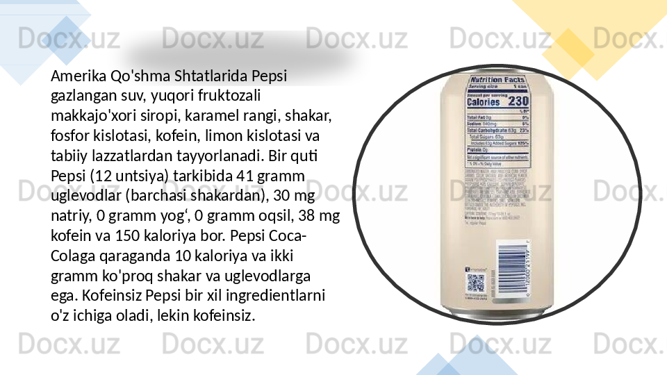 Amerika Qo'shma Shtatlarida Pepsi 
gazlangan suv, yuqori fruktozali 
makkajo'xori siropi, karamel rangi, shakar, 
fosfor kislotasi, kofein, limon kislotasi va 
tabiiy lazzatlardan tayyorlanadi. Bir quti 
Pepsi (12 untsiya) tarkibida 41 gramm 
uglevodlar (barchasi shakardan), 30 mg 
natriy, 0 gramm yog‘, 0 gramm oqsil, 38 mg 
kofein va 150 kaloriya bor. Pepsi Coca-
Colaga qaraganda 10 kaloriya va ikki 
gramm ko'proq shakar va uglevodlarga 
ega. Kofeinsiz Pepsi bir xil ingredientlarni 
o'z ichiga oladi, lekin kofeinsiz.        