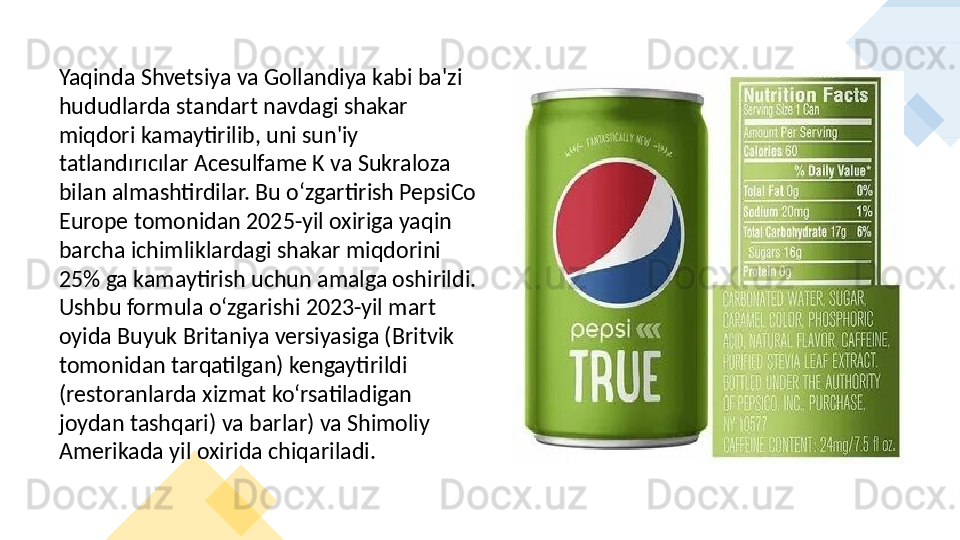 Yaqinda Shvetsiya va Gollandiya kabi ba'zi 
hududlarda standart navdagi shakar 
miqdori kamaytirilib, uni sun'iy 
tatlandırıcılar Acesulfame K va Sukraloza 
bilan almashtirdilar. Bu oʻzgartirish PepsiCo 
Europe tomonidan 2025-yil oxiriga yaqin 
barcha ichimliklardagi shakar miqdorini 
25% ga kamaytirish uchun amalga oshirildi. 
Ushbu formula oʻzgarishi 2023-yil mart 
oyida Buyuk Britaniya versiyasiga (Britvik 
tomonidan tarqatilgan) kengaytirildi 
(restoranlarda xizmat koʻrsatiladigan 
joydan tashqari) va barlar) va Shimoliy 
Amerikada yil oxirida chiqariladi.     