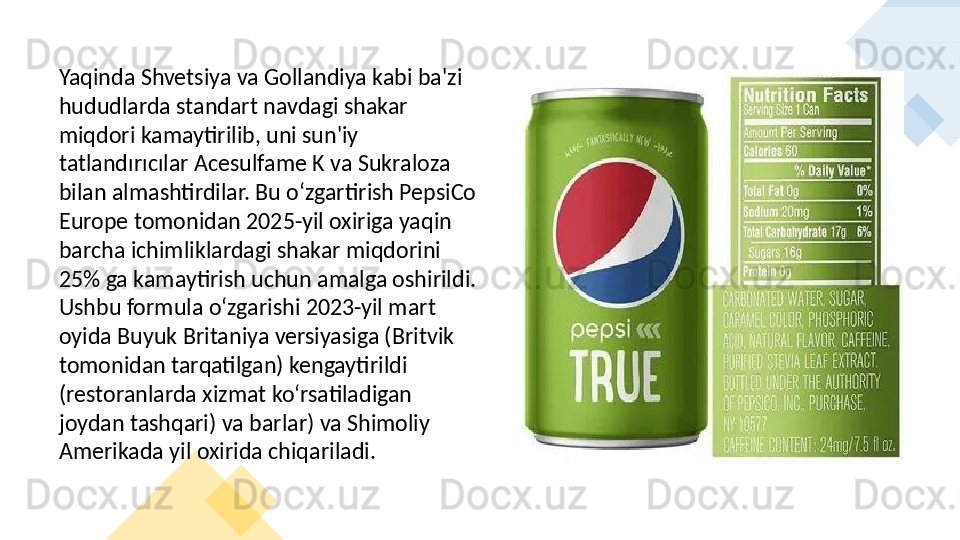 Yaqinda Shvetsiya va Gollandiya kabi ba'zi 
hududlarda standart navdagi shakar 
miqdori kamaytirilib, uni sun'iy 
tatlandırıcılar Acesulfame K va Sukraloza 
bilan almashtirdilar. Bu oʻzgartirish PepsiCo 
Europe tomonidan 2025-yil oxiriga yaqin 
barcha ichimliklardagi shakar miqdorini 
25% ga kamaytirish uchun amalga oshirildi. 
Ushbu formula oʻzgarishi 2023-yil mart 
oyida Buyuk Britaniya versiyasiga (Britvik 
tomonidan tarqatilgan) kengaytirildi 
(restoranlarda xizmat koʻrsatiladigan 
joydan tashqari) va barlar) va Shimoliy 
Amerikada yil oxirida chiqariladi.
