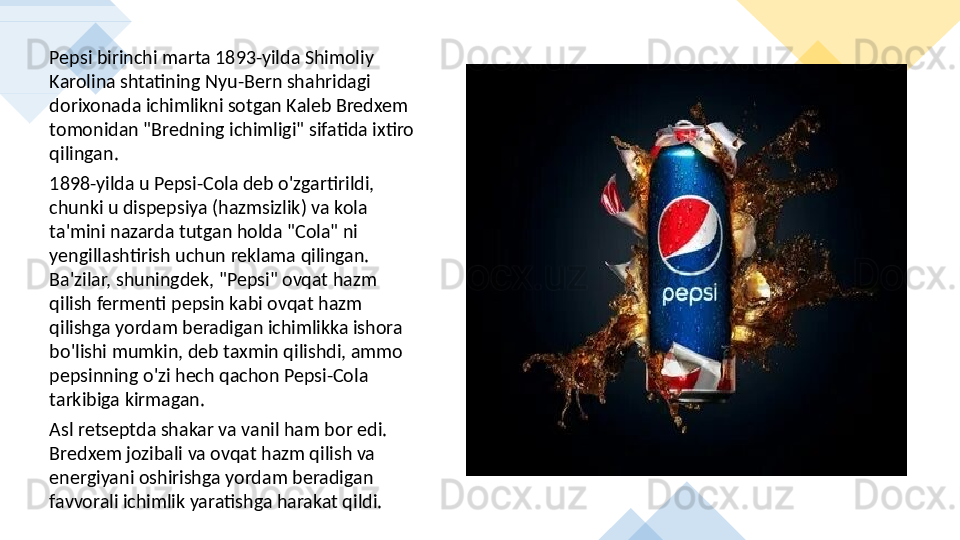 Pepsi birinchi marta 1893-yilda Shimoliy 
Karolina shtatining Nyu-Bern shahridagi 
dorixonada ichimlikni sotgan Kaleb Bredxem 
tomonidan "Bredning ichimligi" sifatida ixtiro 
qilingan. 
1898-yilda u Pepsi-Cola deb o'zgartirildi, 
chunki u dispepsiya (hazmsizlik) va kola 
ta'mini nazarda tutgan holda "Cola" ni 
yengillashtirish uchun reklama qilingan. 
Ba'zilar, shuningdek, "Pepsi" ovqat hazm 
qilish fermenti pepsin kabi ovqat hazm 
qilishga yordam beradigan ichimlikka ishora 
bo'lishi mumkin, deb taxmin qilishdi, ammo 
pepsinning o'zi hech qachon Pepsi-Cola 
tarkibiga kirmagan. 
Asl retseptda shakar va vanil ham bor edi. 
Bredxem jozibali va ovqat hazm qilish va 
energiyani oshirishga yordam beradigan 
favvorali ichimlik yaratishga harakat qildi.       