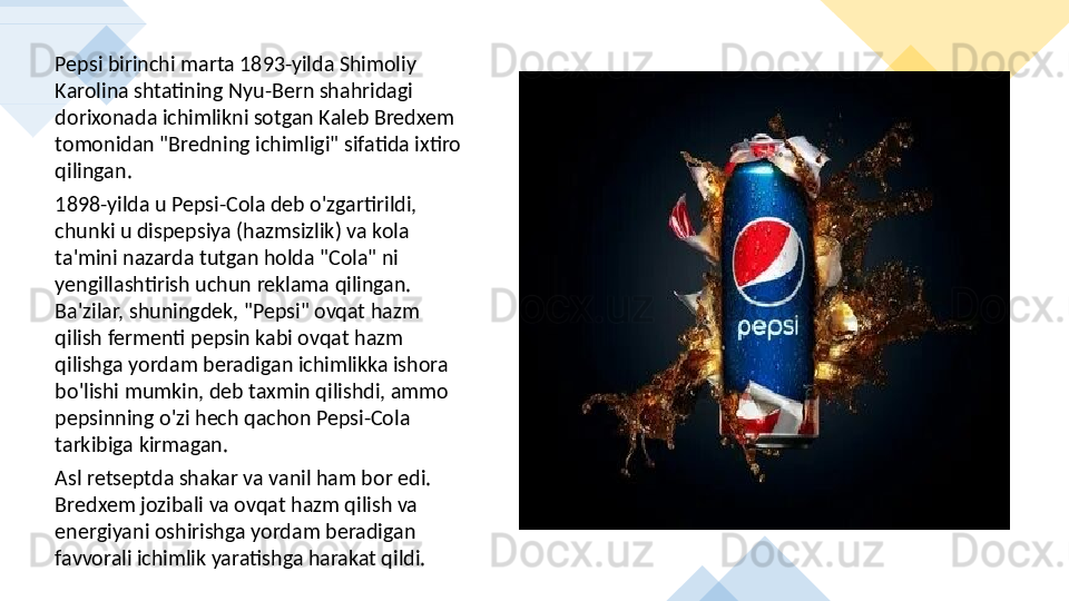 Pepsi birinchi marta 1893-yilda Shimoliy 
Karolina shtatining Nyu-Bern shahridagi 
dorixonada ichimlikni sotgan Kaleb Bredxem 
tomonidan "Bredning ichimligi" sifatida ixtiro 
qilingan. 
1898-yilda u Pepsi-Cola deb o'zgartirildi, 
chunki u dispepsiya (hazmsizlik) va kola 
ta'mini nazarda tutgan holda "Cola" ni 
yengillashtirish uchun reklama qilingan. 
Ba'zilar, shuningdek, "Pepsi" ovqat hazm 
qilish fermenti pepsin kabi ovqat hazm 
qilishga yordam beradigan ichimlikka ishora 
bo'lishi mumkin, deb taxmin qilishdi, ammo 
pepsinning o'zi hech qachon Pepsi-Cola 
tarkibiga kirmagan. 
Asl retseptda shakar va vanil ham bor edi. 
Bredxem jozibali va ovqat hazm qilish va 
energiyani oshirishga yordam beradigan 
favvorali ichimlik yaratishga harakat qildi.