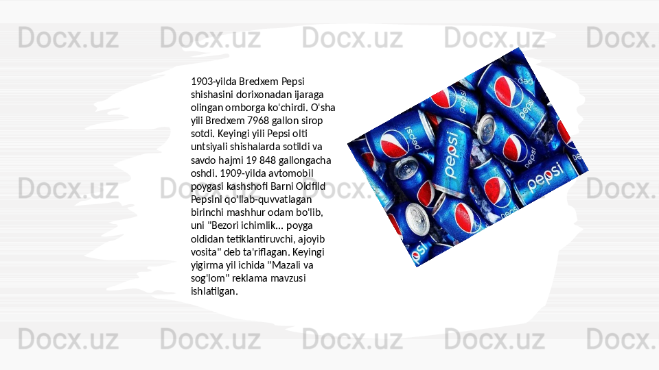 1903-yilda Bredxem Pepsi 
shishasini dorixonadan ijaraga 
olingan omborga ko'chirdi. O'sha 
yili Bredxem 7968 gallon sirop 
sotdi. Keyingi yili Pepsi olti 
untsiyali shishalarda sotildi va 
savdo hajmi 19 848 gallongacha 
oshdi. 1909-yilda avtomobil 
poygasi kashshofi Barni Oldfild 
Pepsini qo'llab-quvvatlagan 
birinchi mashhur odam bo'lib, 
uni "Bezori ichimlik... poyga 
oldidan tetiklantiruvchi, ajoyib 
vosita" deb ta'riflagan. Keyingi 
yigirma yil ichida "Mazali va 
sog'lom" reklama mavzusi 
ishlatilgan.  